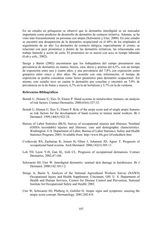 En un estudio en peluqueras se observó que la dermatitis interdigital es un marcador
importante como predictor de desarrollo de dermatitis de contacto irritativa. Además, se ha
visto más frecuentemente en personas con atopia (Schwanitz y Uter, 2000). En este estudio
se encontró una desaparición de la dermatitis ocupacional en el 60% de los empleados al
seguimiento de un año. La dermatitis de contacto alérgica, especialmente al cromo, se
relacionó con peor pronóstico y dentro de las dermatitis irritativas, las relacionadas con
trabajo húmedo y aceite de corte. El pronóstico no se asoció con sexo ni tiempo laborado
(Loh y cols., 2002).

Steege y Barón (2002) encontraron que los trabajadores del campo presentaron una
prevalencia de dermatitis en manos, brazos, cara, dorso y piernas del 6,5%, con un tiempo
de exposición entre uno y cuatro años, y una prevalencia del 7,8% con exposición como
granjeros entre cinco y diez años. De acuerdo con esta información, el tiempo de
exposición se podría considerar como factor pronóstico para dermatitis ocupacional. Así
mismo, este estudio tuvo en cuenta la dermatitis por cosechas y encontró un 7,9% de
prevalencia en la de frutas y nueces, 6,7% en la de hortalizas y 5,7% en la de verduras.

Referencias Bibliográficas

Berndt U, Hinnen U, Iliev D, Elsner P. Hand eczema in metalworker trainees--an analysis
     of risk factors. Contact Dermatitis. 2000;43(6):327-32.

Berndt U, Hinnen U, Iliev U, Elsner P. Role of the atopy score and of single atopic features
     as risk factors for the development of hand eczema in trainee metal workers. Br J
     Dermatol. 1999;140(5):922-24.

Bureau of Labor Statistics (BLS). Survey of occupational injuries and illnesses. Nonfatal
     (OSHA recordable) injuries and illnesses: case and demographic characteristics.
     Washington: U.S. Department of Labor, Bureau of Labor Statistics, Safety and Health
     Statistics Program; 2003. Available from: http://www.bls.gov/iif/oshcdnew.htm

Cvetkovski RS, Zachariae R, Jensen H, Olsen J, Johansen JD, Agner T. Prognosis of
     occupational hand eczema. Arch Dermatol. 2006;142(3):305-11.

Loh TH, Leow Y-H, Gan SL, Goh CL. Prognosis of occupational dermatosis. Contact
    Dermatitis. 2002;47:166.

Schwanitz HJ, Uter W. Interdigital dermatitis: sentinel skin damage in hairdressers. Br J
    Dermatol. 2000;142:1011-2.

Steege A, Barón S. Analysis of the National Agricultural Workers Survey (NAWS)
     Occupational Injury and Health Supplement. Cincinnati, OH: U. S. Department of
     Health and Human Services, Centers for Disease Control and Prevention, National
     Institute for Occupational Safety and Health; 2002.

Uter W, Schwanitz HJ, Pfalberg A, Gefeller O. Atopic signs and symptoms: assesing the
     atopic score concept. Dermatology. 2001;202:4-8.



                                            107
 