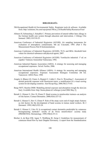 BIBLIOGRAFÍA

3M-Occupational Health & Environmental Safety. Respirator tools & software. Available
    from: http://solutions.3m.com/wps/portal/3M/en_US/Health/Safety/Resources/Four/

Allmers H, Schmenlerg J, Sckudlik C. Primary prevention of natural rubber latex allergy in
     the German health care system through education and intervention. J Allergy Clin
     Inmunol. 2002;110:318-23.

American Conference of Industrial Hygienists (ACGIH). Air sampling instruments for
    evaluation of atmospheric contaminants. 8th ed. Cincinatti; 1995. (Part I The
    Measurement Process Part II Instrumentation).

American Conference of Industrial Hygienists (ACGIH). TLVs and BEIs: threshold limit
    values for chemical substances and physical agents; 2007.

American Conference of Industrial Hygienists (ACGIH). Ventilación industrial. 1ª ed. en
    español. Valencia: Generalitat Valenciana; 1992.

American Industrial Higiene Association (AIHA). A strategy for assessing and managing
    occupational exposures. 3rd ed. Fairfax; 2006.

American International Health Alliance (AIHA). A strategy for assessing and managing
    occupational exposures. Exposure Assessment Strategies Committee 2th Ed.
    Vancouver: AIHA Press; 1998.

Aragón A, Blanco LE, Funez A, Ruepert C, Lidén C, Nise G, Wesseling C. Assessment of
     dermal pesticide exposure with fluorescent tracer: a modification of a visual scoring
     system for developing countries. Ann Occup Hyg. 2006;50(1):75-83.

Berge WFT, Heerlen DSM. Modelling dermal exposure and absorption trough the skin [on
     line]. Available from: http://home.planet.nl/-wtberger [cited 2006 May 2].

Berndt U, Hinnen U, Iliev D, Elsner P. Hand eczema in metalworker trainees--an analysis
     of risk factors. Contact Dermatitis. 2000;43(6):327-32.

Berndt U, Hinnen U, Iliev U, Elsner P. Role of the atopy score and of single atopic features
     as risk factors for the development of hand eczema in trainee metal workers. Br J
     Dermatol. 1999;140(5):922-24.

Berndt U, Hinnen U, Lliev D. Is occupational contact dermatitis predictable by cutaneous
     bioengineering methods?: results of de Swiss metalworkers’ eczema study
     (PROMETES). Dermatology. 1999;198(4):351-4.

Bircher A, de Boer EM, Agner T, Wahlberg JE, Serup J. Guidelines for measurement of
     cutaneous blood flow by laser Doppler flowmetry. A report from the Standardization


                                            108
 