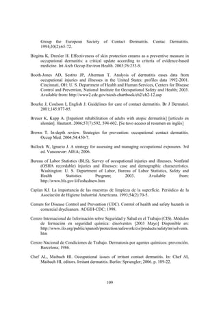 Group the European        Society   of   Contact   Dermatitis.   Contac   Dermatitis.
     1994;30(2):65-72.

Birgitta K, Drexler H. Effectiveness of skin protection creams as a preventive measure in
      occupational dermatitis: a critical update according to criteria of evidence-based
      medicine. Int Arch Occup Environ Health. 2003;76:253-9.

Booth-Jones AD, Sestito JP, Alterman T. Analysis of dermatitis cases data from
     occupational injuries and illnesses in the United States: profiles data 1992-2001.
     Cincinnati, OH: U. S. Department of Health and Human Services, Centers for Disease
     Control and Prevention, National Institute for Occupational Safety and Health; 2003.
     Available from: http://www2.cdc.gov/niosh-chartbook/ch2/ch2-12.asp

Bourke J, Coulson I, English J. Guidelines for care of contact dermatitis. Br J Dermatol.
     2001;145:877-85.

Breuer K, Kapp A. [Inpatient rehabilitation of adults with atopic dermatitis] [artículo en
     alemán]. Hautarzt. 2006;57(7):592, 594-602. [Se tuvo acceso al resumen en inglés]

Brown T. In-depth review. Strategies for prevention: occupational contact dermatitis.
    Occup Med. 2004;54:450-7.

Bullock W, Ignacio J. A strategy for assessing and managing occupational exposures. 3rd
     ed. Vancouver: AIHA; 2006.

Bureau of Labor Statistics (BLS), Survey of occupational injuries and illnesses. Nonfatal
     (OSHA recordable) injuries and illnesses: case and demographic characteristics.
     Washington: U. S. Department of Labor, Bureau of Labor Statistics, Safety and
     Health        Statistics      Program;         2003.         Available        from:
     http://www.bls.gov/iif/oshcdnew.htm

Caplan KJ. La importancia de las muestras de limpieza de la superficie. Periódico de la
     Asociación de Higiene Industrial Americana. 1993;54(2):70-5.

Centers for Disease Control and Prevention (CDC). Control of health and safety hazards in
     comercial drycleaners. ACGIH-CDC; 1998.

Centro Internacional de Información sobre Seguridad y Salud en el Trabajo (CIS). Módulos
     de formación en seguridad química: disolventes [2003 Mayo] Disponible en:
     http://www.ilo.org/public/spanish/protection/safework/cis/products/safetytm/solvents.
     htm

Centro Nacional de Condiciones de Trabajo. Dermatosis por agentes químicos: prevención.
     Barcelona; 1986.

Chef AL, Maibach HI. Occupational issues of irritant contact dermatitis. In: Chef AI,
     Maibach HI, editors. Irritant dermatitis. Berlin: Spriengler; 2006. p. 109-22.



                                           109
 