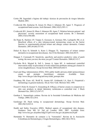 Cortés JM. Seguridad e higiene del trabajo: técnicas de prevención de riesgos laborales
     Madrid; 2001.

Cvetkovski RS, Zachariae R, Jensen H, Olsen J, Johansen JD, Agner T. Prognosis of
     occupational hand eczema. Arch Dermatol. 2006;142(3):305-11.

Cvetkovski RV, Jensen H, Olsen J, Johansen JD, Agner T. Relation between patients’ and
     physicians’ severity assessment of occupational hand eczema. Br J Dermatol.
     2005;153(3):596-600.

De Paepe K, Hachem J-P, Vanpee E, Goossens A, Germaux MA, Lachapelle JM, et al.
     Beneficial effects of a skin tolerance-tested moisturizing cream on the barrier
     function in experimentally-elicited irritant and allergic contact dermatitis. Contact
     Dermatitis. 2001;44 (66):337-43.

Dickel H, Kuss O, Schmidt A, Kretz J, Diepgen TL. Importance of irritant contact
     dermatitis in occupational skin disease. Am J Clin Dermatol. 2002;3(4):283-9.

Diepgen T, Coenraads PJ. Sensitivity, specificity and positive predictive value of patch
     testing: the more you test, the more you get? Contact Dermatitis. 2000;42:315-7.

Flyvholm M-A, Mygind K, Sell L, Jensen A, Jepsn KF. A randomised controlled
     intervention study on prevention of work related skin problems among gut cleaners in
     swine slaughterhouses. Occup Environ Med. 2005;62(9):642-9.

Food and Drug Administration (FDA). FDA public health advisory-elidel (pimecrolimus)
     cream     and      protopic     (tacrolimus)     ointment. Available      from:
     http://www.fda.gov/cder/drug/advisory/elidel_protopic.htm

Freedberg IM, Eisen AZ, Wolff K, Austen KF, Goldsmith LA, Katz S. Fitzpatrick’s
     dermatology in general medicine. 5th ed. New York: McGraw Hill; 1999.

Frosch P, Peiler D, Grunert V, Grunenberg B. Efficacy of barrier creams in comparison to
     skin care products in dental laboratory technicians--a controlled trial. J Dtsch
     Dermatol Ges. 2003;1(7):547-57.

Gamboa L. Inmunología cutánea. Revista de la Sociedad Colombiana de Medicina del
    Trabajo. 2000;13(1):24-6.

Gawkroger DJ. Patch testing in occupacional dermatology. Occup Environ Med.
    2001;58(12):823-8.

Health and Safety Executive (HSE). Medical aspects of occupational skin diseases.
     Guidance Note MS 24. 2nd ed. London: HSE; 2007. Available from:
     http://www.hse.gov.uk/pubns/indg233.pdf www.hse.gov.uk/pubns/ms24.pdf

Hernández N. Dermatitis de contacto a la “Astromelia”. Revista de la Asociación
     Colombiana de Dermatología y Cirugía Dermatológica. 2002;10(1):785-6.


                                           110
 