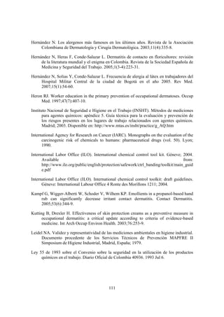 Hernández N. Los alergenos más famosos en los últimos años. Revista de la Asociación
     Colombiana de Dermatología y Cirugía Dermatológica. 2003;11(4):335-8.

Hernández N, Heras F, Conde-Salazar L. Dermatitis de contacto en floricultores: revisión
     de la literatura mundial y el enigma en Colombia. Revista de la Sociedad Española de
     Medicina y Seguridad del Trabajo. 2005;1(3-4):223-31.

Hernández N, Solias Y, Conde-Salazar L. Frecuencia de alergia al látex en trabajadores del
     Hospital Militar Central de la ciudad de Bogotá en el año 2005. Rev Med.
     2007;15(1):54-60.

Heron RJ. Worker education in the primary prevention of occupational dermatoses. Occup
     Med. 1997;47(7):407-10.

Instituto Nacional de Seguridad e Higiene en el Trabajo (INSHT). Métodos de mediciones
       para agentes químicos: apéndice 5. Guía técnica para la evaluación y prevención de
       los riesgos presentes en los lugares de trabajo relacionados con agentes químicos.
       Madrid; 2003. Disponible en: http://www.mtas.es/insht/practice/g_AQ.htm

International Agency for Research on Cancer (IARC). Monographs on the evaluation of the
      carcinogenic risk of chemicals to humans: pharmaceutical drugs (vol. 50). Lyon;
      1990.

International Labor Office (ILO). International chemical control tool kit. Géneve; 2004.
      Available                                                                      from:
      http://www.ilo.org/public/english/protection/safework/ctrl_banding/toolkit/main_guid
      e.pdf

International Labor Office (ILO). International chemical control toolkit: draft guidelines.
      Géneve: International Labour Office 4 Ronte des Morillons 1211; 2004.

Kampf G, Wigger-Alberti W, Schoder V, Wilhem KP. Emollients in a propanol-based hand
    rub can significantly decrease irritant contact dermatitis. Contact Dermatitis.
    2005;53(6):344-9.

Kutting B, Drexler H. Effectiveness of skin protection creams as a preventive measure in
      occupational dermatitis: a critical update according to criteria of evidence-based
      medicine. Int Arch Occup Environ Health. 2003;76:253-9.

Leidel NA. Validez y representatividad de las mediciones ambientales en higiene industrial.
     Documento procedente de los Servicios Técnicos de Prevención MAPFRE II
     Simposium de Higiene Industrial, Madrid, España; 1979.

Ley 55 de 1993 sobre el Convenio sobre la seguridad en la utilización de los productos
     químicos en el trabajo. Diario Oficial de Colombia 40936. 1993 Jul 6.




                                           111
 