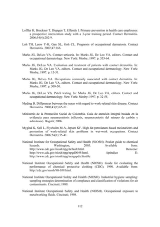 Loffler H, Bruckner T, Diepgen T, Effendy I. Primary prevention in health care employees:
      a prospective intervention study with a 3-year training period. Contact Dermatitis.
      2006;54(4):202-9.

Loh TH, Leow Y-H, Gan SL, Goh CL. Prognosis of occupational dermatosis. Contact
    Dermatitis. 2002;47:166.

Marks JG, DeLeo VA. Contact urticaria. In: Marks JG, De Leo VA, editors. Contact and
     occupational dermatology. New York: Mosby; 1997. p. 353-64.

Marks JG, DeLeo VA. Evaluation and treatment of patients with contact dermatitis. In:
     Marks JG, De Leo VA, editors. Contact and occupational dermatology. New York:
     Mosby; 1997. p. 15-31.

Marks JG, DeLeo VA. Occupations commonly associated with contact dermatitis. In:
    Marks JG, De Leo VA, editors. Contact and occupational dermatology. New York:
    Mosby; 1997. p. 309-50.

Marks JG, DeLeo VA. Patch testing. In: Marks JG, De Leo VA, editors. Contact and
    occupational dermatology. New York: Mosby; 1997. p. 32-55.

Meding B. Differences between the sexes with regard to work-related skin disease. Contact
     Dermatitis. 2000;43(2):65-71.

Ministerio de la Protección Social de Colombia. Guía de atención integral basada en la
     evidencia para neumoconiosis (silicosis, neumoconiosis del minero de carbón y
     asbestosis). Bogotá; 2006.

Mygind K, Sell L, Flyvholm M-A, Jepsen KF. High-fat petrolatum-based moisturizers and
    prevention of work-related skin problems in wet-work occupations. Contact
    Dermatitis. 2006;54(1):35-41.

National Institute for Occupational Safety and Health (NIOSH). Pocket guide to chemical
     hazards.            Washington;            2005.         Available           from:
     http://www.cdc.gov/niosh/npg/default.html.                               Benceno:
     http://www.cdc.gov/niosh/npg/npgd0049.html.               Apéndice              E:
     http://www.cdc.gov/niosh/npg/nengapdx.html#e

National Institute Occupational Safety and Health (NIOSH). Guide for evaluating the
     performance of chemical protective clothing (CDC); 1990. Available from:
     http://cdc.gov/niosh/90-109.html.

National Institute Occupational Safety and Health (NIOSH). Industrial hygiene sampling:
     sampling strategies determination of complance and classification of violations for air
     contaminants. Cincinati; 1980.

National Institute Occupational Safety and Health (NIOSH). Occupational exposure to
     metalworking fluids. Cincinati; 1998.


                                            112
 