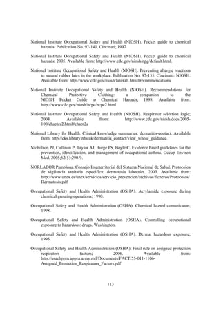 National Institute Occupational Safety and Health (NIOSH). Pocket guide to chemical
     hazards. Publication No. 97-140. Cincinati; 1997.

National Institute Occupational Safety and Health (NIOSH). Pocket guide to chemical
     hazards; 2005. Available from: http://www.cdc.gov/niosh/npg/default.html.

National Institute Occupational Safety and Health (NIOSH). Preventing allergic reactions
     to natural rubber latex in the workplace. Publication No. 97-135. Cincinatti: NIOSH.
     Available from: http://www.cdc.gov/niosh/latexalt.html#recommendations

National Institute Occupational Safety and Health (NIOSH). Recommendations for
     Chemical       Protective      Clothing:    a    companion    to      the
     NIOSH Pocket Guide to Chemical Hazards; 1998. Available from:
     http://www.cdc.gov/niosh/ncpc/ncpc2.html

National Institute Occupational Safety and Health (NIOSH). Respirator selection logic;
     2004.          Available         from:        http://www.cdc.gov/niosh/docs/2005-
     100/chapter2.html#chapt2a

National Library for Health. Clinical knowledge summaries: dermatitis-contact. Available
     from: http://cks.library.nhs.uk/dermatitis_contact/view_whole_guidance.

Nicholson PJ, Cullinan P, Taylor AJ, Burge PS, Boyle C. Evidence based guidelines for the
     prevention, identification, and management of occupational asthma. Occup Environ
     Med. 2005;62(5):290-9.

NORLABOR Pamplona. Consejo Interterritorial del Sistema Nacional de Salud. Protocolos
   de vigilancia sanitaria específica: dermatosis laborales. 2003. Available from:
   http://www.unex.es/unex/servicios/servicio_prevencion/archivos/ficheros/Protocolos/
   Dermatosis.pdf

Occupational Safety and Health Administration (OSHA). Acrylamide exposure during
     chemical grouting operations; 1990.

Occupational Safety and Health Administration (OSHA). Chemical hazard comunicaton;
     1998.

Occupational Safety and Health Administration (OSHA). Controlling occupational
     exposure to hazardous: drugs. Washington.

Occupational Safety and Health Administration (OSHA). Dermal hazardous exposure;
     1995.

Occupational Safety and Health Administration (OSHA). Final rule on assigned protection
     respirators          factors;           2006.          Available            from:
     http://usachppm.apgea.army.mil/Documents/FACT/55-011-1106-
     Assigned_Protection_Respirators_Factors.pdf



                                          113
 