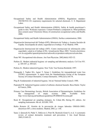 Occupational Safety and Health Administration (OSHA). Regulations standars-
     29CFR1910-134: respiratory requirements for selected chemicals. U. S. Department
     Labor.

Occupational Safety and Health Administration (OSHA). Safety & health practitioner’s
     guide to skin. Worksites exposures. Cement Portland a component in. What problems
     does cement cause? Electronic library of construction occupational safety and Health;
     2000.

Occupational Safety and Health Administration (OSHA). Surface contamination; 2004.

Organización Internacional del Trabajo (OIT), Ministerio de Trabajo y Asuntos Sociales de
     España. Enciclopedia de salud y seguridad en el trabajo. 4ª ed. Madrid; 1998.

Organización Internacional del trabajo (OIT). Centro internacional de información sobre
     seguridad y salud en el trabajo (CIS). Actualización Mayo 2003. Versión electrónica:
     ww.ilo.org/public/spanish/protection/safework/cis/products/safetytm/solvents.htm.

Peate WF. Occupational skin disease. Am Fam Physician. 2002;66(6):1025-32.

Perhins JL. Modern industrial hygiene: air sampling and laboratory analysis. Col Uno NY.
      p. 369-387. p. 389-423.

Perkins JL. Modern industrial hygiene. New York: Van Nostran Reinhold; 1997.

Pinnagoda J, Tupker RA, Agner T, Serup J. Guidelines for transepidermal water loss
     (TEWL) measurement. A report from the Standardization Group of the European
     Society of Contact Dermatitis. Contact Dermatitis. 1990;22(3):164-78.

Plog B. Fundamentals of industrial hygiene. 3rd ed. National Safety Council; 1988.

Popendorf W. Industrial hygiene control of airborne chemical hazards. Boca Ratón: Taylor
     & Francis; 2006.

Primary Care Dermatology Society, British Association of Dermatologists. Guidelines for
     the     management      of    atopic     eczema;     2006.    Available     from:
     http://www.bad.org.uk/healthcare/guidelines/PCDSBAD-Eczema.pdf

Rock JC. Occupational air sampling strategies. In: Cohen BS, Hering SV, editors. Air
     sampling instruments. 8th ed. ACGIH; 1995.

Rubio Romero JC. Gestión de la prevención de riesgos laborales OSHAS-18001:
     directrices OIT y otros modelos. Madrid; 2002. p. 1-44.

Saary J, Qureschi R, Palda V, DeKoven J, Pratt M, Skotnicki-Grant S, et al. A systematic
     review of contact dermatitis treatment and prevention. J Am Acad Dermat.
     2005;53:845-55.




                                           114
 