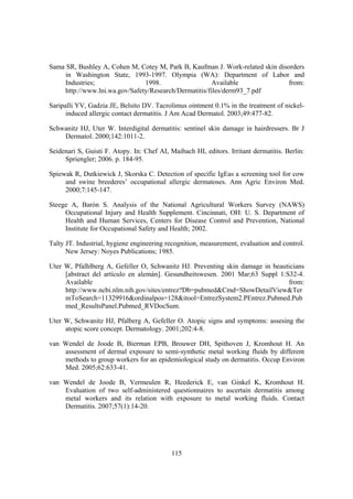 Sama SR, Bushley A, Cohen M, Cotey M, Park B, Kaufman J. Work-related skin disorders
     in Washington State, 1993-1997. Olympia (WA): Department of Labor and
     Industries;                1998.                   Available              from:
     http://www.lni.wa.gov/Safety/Research/Dermatitis/files/derm93_7.pdf

Saripalli YV, Gadzia JE, Belsito DV. Tacrolimus ointment 0.1% in the treatment of nickel-
      induced allergic contact dermatitis. J Am Acad Dermatol. 2003;49:477-82.

Schwanitz HJ, Uter W. Interdigital dermatitis: sentinel skin damage in hairdressers. Br J
    Dermatol. 2000;142:1011-2.

Seidenari S, Guisti F. Atopy. In: Chef AI, Maibach HI, editors. Irritant dermatitis. Berlin:
     Spriengler; 2006. p. 184-95.

Spiewak R, Dutkiewick J, Skorska C. Detection of specific IgEas a screening tool for cow
     and swine breederes’ occupational allergic dermatoses. Ann Agric Environ Med.
     2000;7:145-147.

Steege A, Barón S. Analysis of the National Agricultural Workers Survey (NAWS)
     Occupational Injury and Health Supplement. Cincinnati, OH: U. S. Department of
     Health and Human Services, Centers for Disease Control and Prevention, National
     Institute for Occupational Safety and Health; 2002.

Talty JT. Industrial, hygiene engineering recognition, measurement, evaluation and control.
      New Jersey: Noyes Publications; 1985.

Uter W, Pfalhlberg A, Gefeller O, Schwanitz HJ. Preventing skin damage in beauticians
     [abstract del artículo en alemán]. Gesundheitswesen. 2001 Mar;63 Suppl 1:S32-4.
     Available                                                                 from:
     http://www.ncbi.nlm.nih.gov/sites/entrez?Db=pubmed&Cmd=ShowDetailView&Ter
     mToSearch=11329916&ordinalpos=128&itool=EntrezSystem2.PEntrez.Pubmed.Pub
     med_ResultsPanel.Pubmed_RVDocSum.

Uter W, Schwanitz HJ, Pfalberg A, Gefeller O. Atopic signs and symptoms: assesing the
     atopic score concept. Dermatology. 2001;202:4-8.

van Wendel de Joode B, Bierman EPB, Brouwer DH, Spithoven J, Kromhout H. An
    assessment of dermal exposure to semi-synthetic metal working fluids by different
    methods to group workers for an epidemiological study on dermatitis. Occup Environ
    Med. 2005;62:633-41.

van Wendel de Joode B, Vermeulen R, Heederick E, van Ginkel K, Kromhout H.
    Evaluation of two self-administered questionnaires to ascertain dermatitis among
    metal workers and its relation with exposure to metal working fluids. Contact
    Dermatitis. 2007;57(1):14-20.




                                            115
 