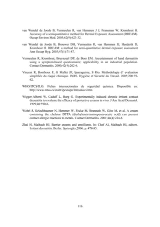 van Wendel de Joode B, Vermeulen R, van Hemmen J J, Fransman W, Kromhout H.
    Accuracy of a semiquantitative method for Dermal Exposure Assessment (DREAM).
    Occup Environ Med. 2005;62(9):623-32.

van Wendel de Joode B, Brouwer DH, Vermeulen R, van Hemmen JJ, Heederik D,
    Kromhout H. DREAM: a method for semi-quantitative dermal exposure assessment
    Ann Occup Hyg. 2003;47(1):71-87.

Vermeulen R, Kromhout, Bruynzeel DP, de Boer EM. Ascertainment of hand dermatitis
    using a symptom-based questionnaire; applicability in an industrial population.
    Contact Dermatitis. 2000;42(4):202-6.

Vincent R, Bonthoux F, G Mallet JF, Iparraguirre, S Rio. Methodologie d’ evaluation
     simplifiée du risqué chimique. INRS. Hygiéne et Sécurité du Travail. 2005;200:39-
     62.

WHO/IPCS/ILO. Fichas internacionales de seguridad             química.   Disponible   en:
   http://www.mtas.es/insht/ipcsnspn/Introducci.htm

Wigger-Alberti W, Caduff L, Burg G. Experimentally induced chronic irritant contact
    dermatitis to evaluate the efficacy of protective creams in vivo. J Am Acad Dermatol.
    1999;40:590-6.

Wohrl S, Kriechbaumer N, Hemmer W, Focke M, Brannath W, Götz M, et al. A cream
    containing the chelator DTPA (diethylenetriaminepenta-acetic acid) can prevent
    contact allergic reactions to metals. Contact Dermatitis. 2001;44(4):224-8.

Zhai H, Maibach HI. Barrier creams and emollients. In: Chef AI, Maibach HI, editors.
     Irritant dermatitis. Berlin: Spriengler;2006. p. 478-85.




                                          116
 