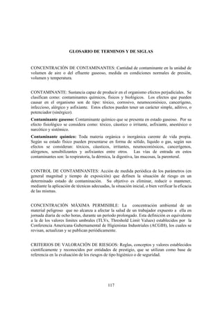GLOSARIO DE TERMINOS Y DE SIGLAS


CONCENTRACIÓN DE CONTAMINANTES: Cantidad de contaminante en la unidad de
volumen de aire o del efluente gaseoso, medida en condiciones normales de presión,
volumen y temperatura.


CONTAMINANTE: Sustancia capaz de producir en el organismo efectos perjudiciales. Se
clasifican como: contaminantes químicos, físicos y biológicos. Los efectos que pueden
causar en el organismo son de tipo: tóxico, corrosivo, neumoconiósico, cancerígeno,
infeccioso, alérgico y asfixiante. Estos efectos pueden tener un carácter simple, aditivo, o
potenciador (sinérgico).
Contaminante gaseoso: Contaminante químico que se presenta en estado gaseoso. Por su
efecto fisiológico se considera como: tóxico, cáustico o irritante, asfixiante, anestésico o
narcótico y sistémico.
Contaminante químico: Toda materia orgánica o inorgánica carente de vida propia.
Según su estado físico pueden presentarse en forma de sólido, líquido o gas, según sus
efectos se consideran: tóxicos, cáusticos, irritantes, neumoconiósicos, cancerígenos,
alérgenos, sensibilizantes y asfixiantes entre otros. Las vías de entrada en estos
contaminantes son: la respiratoria, la dérmica, la digestiva, las mucosas, la parenteral.


CONTROL DE CONTAMINANTES: Acción de medida periódica de los parámetros (en
general magnitud y tiempo de exposición) que definen la situación de riesgo en un
determinado estado de contaminación. Su objetivo es eliminar, reducir o mantener,
mediante la aplicación de técnicas adecuadas, la situación inicial, o bien verificar la eficacia
de las mismas.


CONCENTRACIÓN MÁXIMA PERMISIBLE: La concentración ambiental de un
material peligroso que no alcanza a afectar la salud de un trabajador expuesto a ella en
jornada diaria de ocho horas, durante un período prolongado. Esta definición es equivalente
a la de los valores límites umbrales (TLVs, Threshold Limit Values) establecidos por la
Conferencia Americana Gubernamental de Higienistas Industriales (ACGIH), los cuales se
revisan, actualizan y se publican periódicamente.


CRITERIOS DE VALORACIÓN DE RIESGOS: Reglas, conceptos y valores establecidos
científicamente y reconocidos por entidades de prestigio, que se utilizan como base de
referencia en la evaluación de los riesgos de tipo higiénico o de seguridad.




                                              117
 