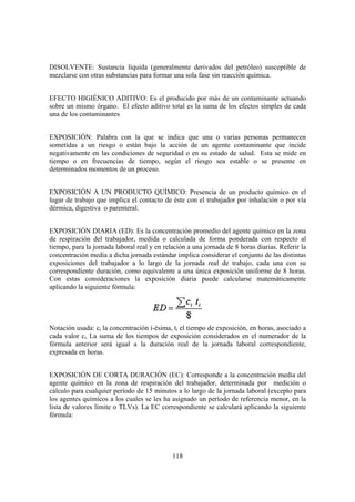 DISOLVENTE: Sustancia líquida (generalmente derivados del petróleo) susceptible de
mezclarse con otras substancias para formar una sola fase sin reacción química.


EFECTO HIGIÉNICO ADITIVO: Es el producido por más de un contaminante actuando
sobre un mismo órgano. El efecto aditivo total es la suma de los efectos simples de cada
una de los contaminantes


EXPOSICIÓN: Palabra con la que se indica que una o varias personas permanecen
sometidas a un riesgo o están bajo la acción de un agente contaminante que incide
negativamente en las condiciones de seguridad o en su estado de salud. Esta se mide en
tiempo o en frecuencias de tiempo, según el riesgo sea estable o se presente en
determinados momentos de un proceso.


EXPOSICIÓN A UN PRODUCTO QUÍMICO: Presencia de un producto químico en el
lugar de trabajo que implica el contacto de éste con el trabajador por inhalación o por vía
dérmica, digestiva o parenteral.


EXPOSICIÓN DIARIA (ED): Es la concentración promedio del agente químico en la zona
de respiración del trabajador, medida o calculada de forma ponderada con respecto al
tiempo, para la jornada laboral real y en relación a una jornada de 8 horas diarias. Referir la
concentración media a dicha jornada estándar implica considerar el conjunto de las distintas
exposiciones del trabajador a lo largo de la jornada real de trabajo, cada una con su
correspondiente duración, como equivalente a una única exposición uniforme de 8 horas.
Con estas consideraciones la exposición diaria puede calcularse matemáticamente
aplicando la siguiente fórmula:




Notación usada: ci la concentración i-ésima, ti el tiempo de exposición, en horas, asociado a
cada valor ci. La suma de los tiempos de exposición considerados en el numerador de la
fórmula anterior será igual a la duración real de la jornada laboral correspondiente,
expresada en horas.


EXPOSICIÓN DE CORTA DURACIÓN (EC): Corresponde a la concentración media del
agente químico en la zona de respiración del trabajador, determinada por medición o
cálculo para cualquier período de 15 minutos a lo largo de la jornada laboral (excepto para
los agentes químicos a los cuales se les ha asignado un período de referencia menor, en la
lista de valores límite o TLVs). La EC correspondiente se calculará aplicando la siguiente
fórmula:




                                             118
 