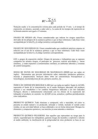 Notación usada: ci la concentración i-ésima para cada período de 15 min. ti el tiempo de
exposición, en minutos, asociado a cada valor ci. La suma de los tiempos de exposición en
la fórmula anterior será igual a 15 minutos.


FRASES DE RIESGO (R): Frases estandarizadas que indican los riesgos específicos
derivados de los peligros de la sustancia química a que se hace referencia. Cada frase viene
acompañada por la letra R y el código numérico correspondiente.


FRASES DE SEGURIDAD (S): Frases estandarizadas que establecen prácticas seguras en
relación con el uso de la sustancia química a que se hace referencia. Cada frase viene
acompañada por la letra S y el código numérico correspondiente.


GES o grupos de exposición similar: Grupos de personas o trabajadores que se suponen
comparten los mismos riesgos, al participar en procesos, realizar actividades y tareas
similares, y están expuestos a contaminantes similares, en ambientes laborales y sistemas
de control semejantes.


HOJAS DE DATOS DE SEGURIDAD DE MATERIALES (MSDS por sus siglas en
inglés). Documentos que proveen información sobre materiales (productos químicos,
mezclas o preparaciones). Incluyen datos sobre las características fisicoquímicas y
toxicológicas, recomendaciones de uso, primeros auxilios, etc.


ÍNDICE DE EXPOSICIÓN BIOLÓGICA (BEI por sus siglas en inglés): Según la ACGIH,
representa el límite de la concentración, en el medio biológico adecuado, del producto
químico o sus metabolitos o los cambios bioquímicos inducidos o de otro indicador
biológico, directa o indirectamente relacionado con los efectos de la exposición del
trabajador al producto en cuestión. La ACGIH revisa, actualiza y publica periódicamente
estos indicadores.


PRODUCTO QUÍMICO: Todo elemento o compuesto, solo o mezclado, tal como se
presenta en estado natural o es producido, utilizado o vertido, incluido el vertido como
residuo, en una actividad laboral, se haya elaborado o no en forma intencional. Designa los
elementos y compuestos químicos y sus mezclas ya sean naturales o sintéticos.


PRODUCTO QUÍMICO PELIGROSO: Son aquellos que representan un riesgo para la
salud y seguridad para los trabajadores, generan riesgos de incendio y explosión o afectan
al medio ambiente, la clasificación de la peligrosidad de estos productos se basa en sus


                                            119
 
