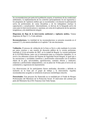 las recomendaciones por parte de la población usuaria, el monitoreo de las condiciones
ambientales, la implementación de los controles (principalmente los de ingeniería) y
los programas de vigilancia médica que se recomiendan e involucran la participación
activa de profesionales de varias disciplinas y de los trabajadores (incluye la
capacitación y actualización). Adicionalmente, se derivan de la búsqueda activa de
casos para la intervención precoz y oportuna, así como de la aplicación de las opciones
terapéuticas y de rehabilitación integral.

Diagramas de flujo de la intervención ambiental y vigilancia médica. Véanse
diagramas de flujo 2, 3 y 4 más adelante.

Recomendaciones. La totalidad de las recomendaciones se presenta resumida en el
numeral 5.3 y de manera detallada en el capítulo 7 de este documento.


Validación. El proceso de validación de la Guía se llevó a cabo mediante la revisión
por pares externos y una reunión de discusión pública de la versión preliminar,
realizada el 14 de noviembre de 2007, en la ciudad de Bogotá. La versión preliminar
de la GATISO-Derma, junto con el instrumento para su evaluación (Apéndice 2), se
envió a los diferentes actores del Sistema de Seguridad Social Integral, al igual que a
las asociaciones y sociedades científicas y profesionales relacionadas con la temática
objeto de la guía, universidades, agremiaciones, centrales obreras y sindicatos,
empresas y profesionales independientes, con un plazo de 10 días para el envío de sus
comentarios y sugerencias de mejoramiento.

Las observaciones de los participantes fueron analizadas, discutidas y definida su
inclusión en la Guía por el grupo de trabajo y la interventoría. Aquellas
recomendaciones acogidas se sometieron al proceso metodológico descrito.

Patrocinador. Este proyecto fue financiado en su totalidad por el Fondo de Riesgos
Profesionales del Ministerio de la Protección Social. El interventor del contrato por
parte del Ministerio fue el Dr. Francisco José Tafur Sacipa.




                                            12
 