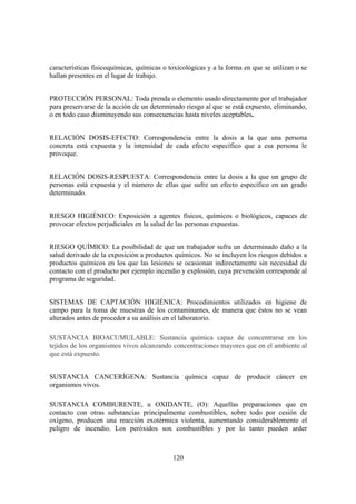 características fisicoquímicas, químicas o toxicológicas y a la forma en que se utilizan o se
hallan presentes en el lugar de trabajo.


PROTECCIÓN PERSONAL: Toda prenda o elemento usado directamente por el trabajador
para preservarse de la acción de un determinado riesgo al que se está expuesto, eliminando,
o en todo caso disminuyendo sus consecuencias hasta niveles aceptables.


RELACIÓN DOSIS-EFECTO: Correspondencia entre la dosis a la que una persona
concreta está expuesta y la intensidad de cada efecto específico que a esa persona le
provoque.


RELACIÓN DOSIS-RESPUESTA: Correspondencia entre la dosis a la que un grupo de
personas está expuesta y el número de ellas que sufre un efecto específico en un grado
determinado.


RIESGO HIGIÉNICO: Exposición a agentes físicos, químicos o biológicos, capaces de
provocar efectos perjudiciales en la salud de las personas expuestas.


RIESGO QUÍMICO: La posibilidad de que un trabajador sufra un determinado daño a la
salud derivado de la exposición a productos químicos. No se incluyen los riesgos debidos a
productos químicos en los que las lesiones se ocasionan indirectamente sin necesidad de
contacto con el producto por ejemplo incendio y explosión, cuya prevención corresponde al
programa de seguridad.


SISTEMAS DE CAPTACIÓN HIGIÉNICA: Procedimientos utilizados en higiene de
campo para la toma de muestras de los contaminantes, de manera que éstos no se vean
alterados antes de proceder a su análisis en el laboratorio.

SUSTANCIA BIOACUMULABLE: Sustancia química capaz de concentrarse en los
tejidos de los organismos vivos alcanzando concentraciones mayores que en el ambiente al
que está expuesto.


SUSTANCIA CANCERÍGENA: Sustancia química capaz de producir cáncer en
organismos vivos.

SUSTANCIA COMBURENTE, u OXIDANTE, (O): Aquellas preparaciones que en
contacto con otras substancias principalmente combustibles, sobre todo por cesión de
oxígeno, producen una reacción exotérmica violenta, aumentando considerablemente el
peligro de incendio. Los peróxidos son combustibles y por lo tanto pueden arder



                                            120
 