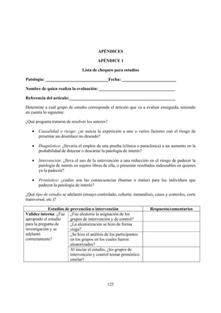 APÉNDICES

                                         APÉNDICE 1

                                Lista de chequeo para estudios

Patología: _____________________________Fecha: _________________________

Nombre de quien realiza la evaluación: ___________________________________

Referencia del artículo:_________________________________________________

Determine a cuál grupo de estudio corresponde el artículo que va a evaluar enseguida, teniendo
en cuenta lo siguiente:

¿Qué pregunta trataron de resolver los autores?

   •   Causalidad o riesgo: ¿se asocia la exposición a uno o varios factores con el riesgo de
       presentar un desenlace no deseado?

   •   Diagnóstico: ¿llevaría el empleo de una prueba (clínica o paraclínica) a un aumento en la
       probabilidad de detectar o descartar la patología de interés?

   •   Intervención: ¿lleva el uso de la intervención a una reducción en el riesgo de padecer la
       patología de interés en sujetos libres de ella, o presentar resultados indeseables en quienes
       ya la padecen?

   •   Pronóstico: ¿cuáles son las consecuencias (buenas o malas) para los individuos que
       padecen la patología de interés?

¿Qué tipo de estudio se adelantó (ensayo controlado, cohorte, metanálisis, casos y controles, corte
transversal, etc.)?

             Estudios de prevención o intervención                       Respuesta/comentarios
Validez interna: ¿Fue ¿Fue aleatoria la asignación de los
apropiado el estudio     grupos de intervención y de control?
para la pregunta de      ¿La aleatorización se hizo de forma
investigación y se       ciega?
adelantó                 ¿Se hizo el análisis de los participantes
correctamente?           en los grupos en los cuales fueron
                         aleatorizados?
                         Al iniciar el estudio, ¿los grupos de
                         intervención y control tenían pronóstico
                         similar?




                                               125
 