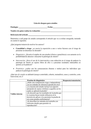Lista de chequeo para estudios

Patología: ________________________________ Fecha:_____________________

Nombre de quien realiza la evaluación: ___________________________________

Referencia del artículo _________________________________________________

Determine a cuál grupo de estudio corresponde el artículo que va a evaluar enseguida, teniendo
en cuenta lo siguiente:

¿Qué pregunta trataron de resolver los autores?

   •   Causalidad o riesgo: ¿se asocia la exposición a uno o varios factores con el riesgo de
       presentar un desenlace no deseado?

   •   Diagnóstico: ¿llevaría el empleo de una prueba (clínica o paraclínica) a un aumento en la
       probabilidad de detectar o descartar la patología de interés?

   •   Intervención: ¿lleva el uso de la intervención a una reducción en el riesgo de padecer la
       patología de interés en sujetos libres de ella o a presentar resultados indeseables en
       quienes ya la padecen?

   •   Pronóstico: ¿cuáles son las consecuencias (buenas o malas) para los individuos que
       padecen la patología de interés?

¿Qué tipo de estudio se adelantó (ensayo controlado, cohorte, metanálisis, casos y controles, corte
transversal, etc.)?

                       Pruebas de diagnóstico                           Respuesta/comentarios
                       ¿Hubo una comparación ciega e independiente
                       con un estándar de referencia (prueba de oro)?
                       ¿La muestra del estudio incluyó un espectro
                       apropiado de sujetos similares a aquellos en los
                       cuales se aplicará la prueba?
                       ¿Se descartó que los resultados de la prueba que
Validez interna
                       se examina hayan tenido influencia en la
                       decisión de aplicar a los pacientes la prueba de
                       oro como prueba confirmatoria?
                       ¿Se describen los métodos de la prueba con
                       suficiente detalle para permitir su
                       reproducción?




                                               127
 