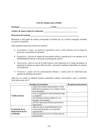 Lista de chequeo para estudios

Patología: ________________________________ Fecha:______________________

Nombre de quien realiza la evaluación: ___________________________________

Referencia del artículo___________________________________________________

Determine a cuál grupo de estudio corresponde el artículo que va a evaluar enseguida, teniendo
en cuenta lo siguiente:

¿Qué pregunta trataron de resolver los autores?

   •   Causalidad o riesgo: ¿se asocia la exposición a uno o varios factores con el riesgo de
       presentar un desenlace no deseado?

   •   Diagnóstico: ¿llevaría el empleo de una prueba (clínica o paraclínica) a un aumento en la
       probabilidad de detectar o descartar la patología de interés?

   •   Intervención: ¿lleva el uso de la intervención a una reducción en el riesgo de padecer la
       patología de interés en sujetos libres de ella, o presentar resultados indeseables en quienes
       ya la padecen?

   •   Pronóstico: ¿cuáles son las consecuencias (buenas o malas) para los individuos que
       padecen la patología de interés?

¿Qué tipo de estudio se adelantó (ensayo controlado, cohorte, meta-análisis, casos y controles,
corte transversal, etc.)?

                       Estudios de pronóstico                             Respuesta/comentarios
                          ¿Hubo una muestra representativa y bien
                          definida de pacientes en un estadio similar
                          de la patología?
                          ¿Fue el seguimiento suficientemente largo
Validez interna           y completo?
                          ¿Se utilizaron criterios objetivos y no
                          sesgados de desenlace?
                          ¿Se hizo ajuste para factores pronósticos
                          importantes?
                          ¿Qué tan alta es la probabilidad de los
Evaluación de la          eventos del desenlace en un período
importancia de los        especificado?
resultados                ¿Qué tan precisas son las estimaciones de
                          probabilidad?




                                               129
 