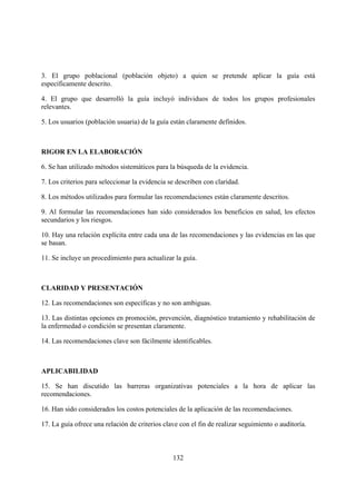 3. El grupo poblacional (población objeto) a quien se pretende aplicar la guía está
específicamente descrito.

4. El grupo que desarrolló la guía incluyó individuos de todos los grupos profesionales
relevantes.

5. Los usuarios (población usuaria) de la guía están claramente definidos.



RIGOR EN LA ELABORACIÓN

6. Se han utilizado métodos sistemáticos para la búsqueda de la evidencia.

7. Los criterios para seleccionar la evidencia se describen con claridad.

8. Los métodos utilizados para formular las recomendaciones están claramente descritos.

9. Al formular las recomendaciones han sido considerados los beneficios en salud, los efectos
secundarios y los riesgos.

10. Hay una relación explícita entre cada una de las recomendaciones y las evidencias en las que
se basan.

11. Se incluye un procedimiento para actualizar la guía.



CLARIDAD Y PRESENTACIÓN

12. Las recomendaciones son específicas y no son ambiguas.

13. Las distintas opciones en promoción, prevención, diagnóstico tratamiento y rehabilitación de
la enfermedad o condición se presentan claramente.

14. Las recomendaciones clave son fácilmente identificables.



APLICABILIDAD

15. Se han discutido las barreras organizativas potenciales a la hora de aplicar las
recomendaciones.

16. Han sido considerados los costos potenciales de la aplicación de las recomendaciones.

17. La guía ofrece una relación de criterios clave con el fin de realizar seguimiento o auditoría.



                                                132
 