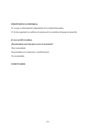 INDEPENDENCIA EDITORIAL

18. La guía es editorialmente independiente de la entidad financiadora.

19. Se han registrado los conflictos de intereses de los miembros del grupo de desarrollo.



EVALUACIÓN GLOBAL

¿Recomendaría esta Guía para su uso en la práctica?

Muy recomendada

Recomendada (con condiciones o modificaciones)

No recomendada



COMENTARIOS




                                               133
 