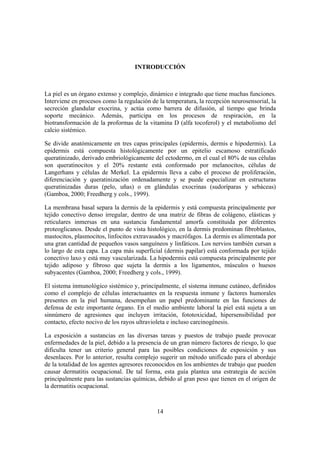 INTRODUCCIÓN



La piel es un órgano extenso y complejo, dinámico e integrado que tiene muchas funciones.
Interviene en procesos como la regulación de la temperatura, la recepción neurosensorial, la
secreción glandular exocrina, y actúa como barrera de difusión, al tiempo que brinda
soporte mecánico. Además, participa en los procesos de respiración, en la
biotransformación de la proformas de la vitamina D (alfa tocoferol) y el metabolismo del
calcio sistémico.

Se divide anatómicamente en tres capas principales (epidermis, dermis e hipodermis). La
epidermis está compuesta histológicamente por un epitelio escamoso estratificado
queratinizado, derivado embriológicamente del ectodermo, en el cual el 80% de sus células
son queratinocitos y el 20% restante está conformado por melanocitos, células de
Langerhans y células de Merkel. La epidermis lleva a cabo el proceso de proliferación,
diferenciación y queratinización ordenadamente y se puede especializar en estructuras
queratinizadas duras (pelo, uñas) o en glándulas exocrinas (sudoríparas y sebáceas)
(Gamboa, 2000; Freedherg y cols., 1999).

La membrana basal separa la dermis de la epidermis y está compuesta principalmente por
tejido conectivo denso irregular, dentro de una matriz de fibras de colágeno, elásticas y
reticulares inmersas en una sustancia fundamental amorfa constituida por diferentes
proteoglicanos. Desde el punto de vista histológico, en la dermis predominan fibroblastos,
mastocitos, plasmocitos, linfocitos extravasados y macrófagos. La dermis es alimentada por
una gran cantidad de pequeños vasos sanguíneos y linfáticos. Los nervios también cursan a
lo largo de esta capa. La capa más superficial (dermis papilar) está conformada por tejido
conectivo laxo y está muy vascularizada. La hipodermis está compuesta principalmente por
tejido adiposo y fibroso que sujeta la dermis a los ligamentos, músculos o huesos
subyacentes (Gamboa, 2000; Freedherg y cols., 1999).

El sistema inmunológico sistémico y, principalmente, el sistema inmune cutáneo, definidos
como el complejo de células interactuantes en la respuesta inmune y factores humorales
presentes en la piel humana, desempeñan un papel predominante en las funciones de
defensa de este importante órgano. En el medio ambiente laboral la piel está sujeta a un
sinnúmero de agresiones que incluyen irritación, fototoxicidad, hipersensibilidad por
contacto, efecto nocivo de los rayos ultravioleta e incluso carcinogénesis.

La exposición a sustancias en las diversas tareas y puestos de trabajo puede provocar
enfermedades de la piel, debido a la presencia de un gran número factores de riesgo, lo que
dificulta tener un criterio general para las posibles condiciones de exposición y sus
desenlaces. Por lo anterior, resulta complejo sugerir un método unificado para el abordaje
de la totalidad de los agentes agresores reconocidos en los ambientes de trabajo que pueden
causar dermatitis ocupacional. De tal forma, esta guía plantea una estrategia de acción
principalmente para las sustancias químicas, debido al gran peso que tienen en el origen de
la dermatitis ocupacional.



                                            14
 