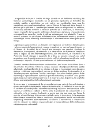 La exposición de la piel a factores de riesgo diversos en los ambientes laborales y los
trastornos dermatológicos resultantes son un problema significativo en Colombia; las
pérdidas sociales y económicas por este motivo son considerables tanto para los
trabajadores como para los empleadores y para el Sistema de Seguridad Social Integral. A
pesar de que la piel tiene la capacidad para soportar varias de las agresiones del ambiente,
en variados ambientes laborales la situación particular de la exposición, la naturaleza y
efectos potenciales de los agentes ambientales, la reiteración del ataque y las condiciones
personales llevan a que, hoy en día, la piel sea un órgano con gran afectación. A esto se
suma el agravante de que algunos trabajadores traen enfermedades latentes y presentan
ciertos rasgos físicos, mentales y hereditarios que se acrecientan en uno u otro grado por el
trabajo.

La promoción y prevención de los elementos convergentes en los trastornos dermatológicos
y el conocimiento de la dermatitis de contacto ocupacional por parte de los participantes en
el Sistema de Seguridad Social Integral son estrategias que permiten fortalecer la
información, el diagnóstico, el tratamiento y la rehabilitación de la población trabajadora
frente al impacto de esta enfermedad profesional. Por estas razones, el Ministerio de la
Protección Social establece el desarrollo de la Guía de atención integral para salud
ocupacional para dermatitis de contacto irritativa y alérgica basada en la evidencia, con la
cual se espera responder eficiente y adecuadamente a la problemática planteada.

Esta Guía constituye fundamentalmente una herramienta para la toma de decisiones frente a
las dermatitis de contacto irritativa y alérgica asociadas a la exposición laboral a agentes
relacionados con la producción de las mismas, en la cual se recomiendan cursos de acción
óptimos y eficientes (pasos críticos), pero no se definen mínimos de desempeño, ni se
formulan programas o políticas. Esta Guía contribuye a determinar el origen, pero no define
metodologías o procedimientos específicos para la evaluación y el control. Dado que las
recomendaciones fueron emitidas con base en la mejor evidencia disponible, no adoptarlas
debería tener una justificación lo suficientemente sustentada.

Se espera que el seguimiento de las recomendaciones por parte de los profesionales a
quienes va dirigida la Guía permita mejorar la consistencia y la calidad de la atención que
se les brinda a los trabajadores, así como la eficiencia y efectividad de la utilización de los
recursos, y contribuya a reducir la brecha entre la producción del conocimiento y su
utilización en la prevención. Igualmente se espera que esta guía sirva para llamar la
atención a los médicos de diferentes especialidades sobre la importancia de la ocupación
como causa de dermatitis de contacto en el adulto, del diagnóstico preciso en los estadios
tempranos y remediables de la enfermedad, así como de la necesidad de la comunicación
entre los clínicos y los médicos ocupacionales para el manejo adecuado de los trabajadores
afectados por esta enfermedad.




                                              15
 