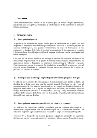 1.   OBJETIVO

Emitir recomendaciones basadas en la evidencia para el manejo integral (promoción,
prevención, detección precoz, tratamiento y rehabilitación) de las dermatitis de contacto
alérgica e irritativa.



2.   METODOLOGÍA

2.1 Descripción del proceso

Se partió de la selección del equipo técnico para la construcción de la guía. Una vez
integrado, se estandarizó en la metodología de medicina basada en la evidencia por parte de
asesores metodológicos, con quienes posteriormente se inició la formulación de las
preguntas y el abordaje de la Guía. Al concluir la construcción de las preguntas, se procedió
a la búsqueda de la evidencia científica de manera simultánea con la construcción del
marco conceptual.

Cada uno de los autores temáticos se encargó de calificar la evidencia con base en la
metodología proporcionada por el grupo de asesores metodológicos. Posteriormente, en
reuniones de trabajo se discutieron los criterios de calificación de la evidencia y se evaluó.
Para los casos en los que la evidencia fue insuficiente, se estableció un consenso entre el
grupo de trabajo, basado en la experiencia de cada uno de sus miembros. En ocasiones se
procedió a la consulta de expertos.



2.2 Descripción de la estrategia empleada para formular las preguntas de la guía

Se elaboró un documento de estandarización técnico-metodológico, donde se definió el
abordaje de la Guía como una guía de atención integral. Con base en esto y con el
acompañamiento de los asesores metodológicos, se elaboró un listado exhaustivo de
preguntas relacionadas con el agente, el hospedero o anfitrión y el ambiente, según el
modelo de la historia natural de la enfermedad de Leavell y Clark y teniendo en cuenta el
quehacer de los usuarios de la Guía. Una vez definidas las preguntas, se buscó la evidencia
disponible para cada una de ellas.



2.3 Descripción de las estrategias utilizadas para buscar la evidencia

Se utilizaron las estrategias estándar formuladas por los asesores metodológicos y
desarrolladas conjuntamente con los bibliotecólogos de la Universidad Javeriana. Se
definieron en primer lugar, los términos de búsqueda, y, luego, los motores de búsqueda:

Términos de la búsqueda: se hicieron pesquisas específicas utilizando los siguientes
términos: dermatitis, contact, dermatitis, occupational, radiodermatitis, dermatitis, irritant.


                                              16
 