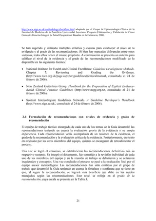http://www.sign.ac.uk/methodology/checklists.html adaptado por el Grupo de Epidemiología Clínica de la
Facultad de Medicina de la Pontificia Universidad Javeriana, Proyecto Elaboración y Validación de Cinco
Guías de Atención Integral de Salud Ocupacional Basadas en la Evidencia, 2006.




Se han sugerido y utilizado múltiples criterios y escalas para establecer el nivel de la
evidencia y el grado de las recomendaciones. Si bien hay marcadas diferencias entre estos
sistemas, todos ellos tienen el mismo propósito. A continuación se presenta un sistema para
calificar el nivel de la evidencia y el grado de las recomendaciones modificado de lo
disponible en las siguientes fuentes:

•   National Institute for Health and Clinical Excellence. Guideline Development Methods.
    Chapter        7:       Reviewing          and       Grading       the      Evidence.
    (http://www.nice.org.uk/page.aspx?o=guidelinestechnicalmanual, consultado el 24 de
    febrero de 2006).

•   New Zealand Guidelines Group. Handbook for the Preparation of Explicit Evidence-
    Based Clinical Practice Guidelines (http://www.nzgg.org.nz, consultado el 24 de
    febrero de 2006).

•   Scottish Intercollegiate Guidelines Network. A Guideline Developer’s Handbook
    (http://www.sign.ac.uk/, consultado el 24 de febrero de 2006).



2.6 Formulación de recomendaciones con niveles de evidencia y grado de
    recomendación

El equipo de trabajo técnico encargado de cada uno de los temas de la Guía desarrolló las
recomendaciones teniendo en cuenta la evaluación previa de la evidencia y su propia
experiencia. Cada recomendación venía acompañada de un resumen de la evidencia, el
grado de la recomendación y la evaluación crítica de la evidencia. Posteriormente, ese texto
era revisado por los otros miembros del equipo, quienes se encargaron de retroalimentar el
proceso.

Una vez se logró el consenso, se establecieron las recomendaciones definitivas con su
respectivo sustento. Se integró el documento, fue sometido a la revisión individual de cada
uno de los miembros del equipo y en la reunión de trabajo se debatieron y se aclararon
inquietudes y conceptos. Una vez concluido el proceso se pasó a la evaluación final por el
equipo asesor metodológico. Las recomendaciones han sido emitidas por el grupo de
trabajo que desarrolló la Guía teniendo en cuenta la fortaleza o confianza que se tiene en
que, al seguir la recomendación, se logrará más beneficio que daño en los sujetos
manejados según las recomendaciones. Este nivel se refleja en el grado de la
recomendación, cuya escala se presenta en la Tabla 3.




                                                  21
 