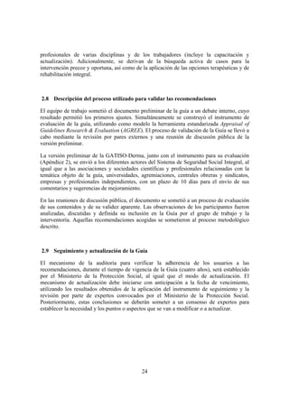 profesionales de varias disciplinas y de los trabajadores (incluye la capacitación y
actualización). Adicionalmente, se derivan de la búsqueda activa de casos para la
intervención precoz y oportuna, así como de la aplicación de las opciones terapéuticas y de
rehabilitación integral.



2.8 Descripción del proceso utilizado para validar las recomendaciones

El equipo de trabajo sometió el documento preliminar de la guía a un debate interno, cuyo
resultado permitió los primeros ajustes. Simultáneamente se construyó el instrumento de
evaluación de la guía, utilizando como modelo la herramienta estandarizada Appraisal of
Guidelines Research & Evaluation (AGREE). El proceso de validación de la Guía se llevó a
cabo mediante la revisión por pares externos y una reunión de discusión pública de la
versión preliminar.

La versión preliminar de la GATISO-Derma, junto con el instrumento para su evaluación
(Apéndice 2), se envió a los diferentes actores del Sistema de Seguridad Social Integral, al
igual que a las asociaciones y sociedades científicas y profesionales relacionadas con la
temática objeto de la guía, universidades, agremiaciones, centrales obreras y sindicatos,
empresas y profesionales independientes, con un plazo de 10 días para el envío de sus
comentarios y sugerencias de mejoramiento.

En las reuniones de discusión pública, el documento se sometió a un proceso de evaluación
de sus contenidos y de su validez aparente. Las observaciones de los participantes fueron
analizadas, discutidas y definida su inclusión en la Guía por el grupo de trabajo y la
interventoría. Aquellas recomendaciones acogidas se sometieron al proceso metodológico
descrito.



2.9 Seguimiento y actualización de la Guía

El mecanismo de la auditoría para verificar la adherencia de los usuarios a las
recomendaciones, durante el tiempo de vigencia de la Guía (cuatro años), será establecido
por el Ministerio de la Protección Social, al igual que el modo de actualización. El
mecanismo de actualización debe iniciarse con anticipación a la fecha de vencimiento,
utilizando los resultados obtenidos de la aplicación del instrumento de seguimiento y la
revisión por parte de expertos convocados por el Ministerio de la Protección Social.
Posteriormente, estas conclusiones se deberán someter a un consenso de expertos para
establecer la necesidad y los puntos o aspectos que se van a modificar o a actualizar.




                                            24
 