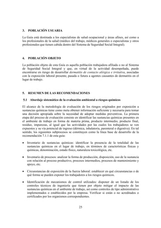 3.   POBLACIÓN USUARIA

La Guía está destinada a los especialistas de salud ocupacional y áreas afines, así como a
los profesionales de la salud (médico del trabajo, médicos generales o especialistas y otros
profesionales que tienen cabida dentro del Sistema de Seguridad Social Integral).



4.   POBLACIÓN OBJETO

La población objeto de esta Guía es aquella población trabajadora afiliada o no al Sistema
de Seguridad Social Integral y que, en virtud de la actividad desempeñada, puede
encontrarse en riesgo de desarrollar dermatitis de contacto alérgica e irritativa, asociadas
con la exposición laboral presente, pasada o futura a agentes causantes de dermatitis en el
lugar de trabajo.



5.   RESUMEN DE LAS RECOMENDACIONES

5.1 Abordaje sistemático de la evaluación ambiental a riesgos químicos

El alcance de la metodología de evaluación de los riesgos originados por exposición a
sustancias químicas tiene como meta obtener información suficiente y necesaria para tomar
una decisión apropiada sobre la necesidad de adoptar medidas preventivas. La primera
etapa del proceso de evaluación consiste en identificar las sustancias químicas presentes en
el ambiente de trabajo en forma de materia prima, producto intermedio, producto final,
residuo, impurezas, al igual que las actividades por las cuales los trabajadores se ven
expuestos y su vía potencial de ingreso (dérmica, inhalatoria, parenteral o digestiva). En tal
sentido, los siguientes subprocesos se constituyen como la línea base de desarrollo de la
recomendación 7.1.1 de esta guía:

•    Inventario de sustancias químicas: identificar la presencia de la totalidad de las
     sustancias químicas en el lugar de trabajo, en términos de características físicas y
     químicas, denominación, estado físico, naturaleza toxicológica, etc.

•    Inventario de procesos: analizar la forma de producción, disposición, uso de la sustancia
     con relación al proceso productivo, procesos intermedios, procesos de mantenimiento y
     apoyo, etc.

•    Circunstancias de exposición de la fuerza laboral: establecer en qué circunstancias o de
     qué forma se pueden exponer los trabajadores a los riesgos químicos.

•    Identificación de mecanismos de control utilizados: disponer de un listado de los
     controles técnicos de ingeniería que tienen por objeto mitigar el impacto de las
     sustancias químicas en el ambiente de trabajo, así como controles de tipo administrativo
     implementados o establecidos por la empresa. Verificar si están o no acreditados o
     certificados por los organismos correspondientes.


                                              25
 
