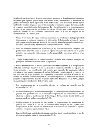 De identificarse la presencia de uno o más agentes químicos, se deberán evaluar los riesgos
originados por aquellos que no haya sido posible evitar, determinando la naturaleza, el
grado y la duración de la exposición de los trabajadores. Esta evaluación deberá incluir
también los posibles riesgos de exposición anormal o no rutinarios (fugas, derrames, parada
de procesos, mantenimiento) a dichos agentes. La valoración subjetiva se constituye como
un proceso de categorización preliminar del riesgo dérmico por exposición a agentes
químicos, basado en tres elementos constitutivos entre sí y que se amplían en la
recomendación 7.1.2 de esta guía:

•   Grado de severidad del efecto tóxico de la sustancia (S) o valoración de la peligrosidad
    intrínseca de la sustancia, basados en la información de la toxicidad y frases de riesgo
    adicionales suministrados por fuentes de información adecuadas, como frases de riesgo,
    literatura especializada y hojas de datos de seguridad química (MSDS).

•   Parte del cuerpo en contacto con la sustancia (PCA): se establecen cuatro categorías con
    puntuaciones diferentes según la extensión y parte del cuerpo en contacto con el agente
    químico. La puntuación está asociada con las extremidades superiores, el torso o las
    piernas.

•   Tiempo de exposición (T): se establecen cuatro categorías a las cuales se les asigna un
    puntaje de acuerdo con la duración de la exposición.

El método permite calcular el Nivel Exposición Global Dérmica (NEGD), el cual puede ser
calificado como bajo, moderado o alto. La evaluación subjetiva contempla los aspectos en
forma conjunta y no considerando cada aspecto por separado. La evaluación deberá
extenderse a cada uno de los puestos de trabajo, habituales y ocasionales de la empresa en
que concurra un riesgo potencial por exposición a sustancias químicas. Cuando no se
dispone de métodos cuantitativos para la valoración objetiva de la exposición se deberá
proceder a implementar las medidas de control pertinentes de acuerdo con el NEGD, según
las siguientes recomendaciones de la presente Guía:

•   Las reevaluaciones de la exposición dérmica se realizan de acuerdo con la
    recomendación 7.1.3.

•   Evaluación estratégica: la evaluación estratégica se constituye como una herramienta de
    gestión para garantizar que las exposiciones ocupacionales se administran de forma
    eficiente y efectiva. Conformación de los Grupos de Exposición Similar (GES), así
    como se puede ver en la recomendación 7.2.1.

•   Establecimiento de jerarquías de intervención: o planteamiento de necesidades de
    gestión del riesgo a la luz de la administración integral de las exposiciones
    ocupacionales. Como medida de primer orden, la sustitución de sustancias o agentes
    químicos peligrosos, recomendación 7.2.2.

•   Prevención técnica: análisis de sistemas de control en fuente y medio mediante el uso de
    técnicas apropiadas (véase la recomendación 7.2.3).



                                            26
 