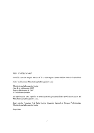 ISBN 978-958-8361-43-7

Guía de Atención Integral Basada en la Evidencia para Dermatitis de Contacto Ocupacional

Autor Institucional: Ministerio de la Protección Social

Ministerio de la Protección Social
Año de la publicación: 2007
Bogotá, Diciembre de 2007
© Derechos reservados

La reproducción total o parcial de este documento, puede realizarse previa autorización del
Ministerio de la Protección Social.

Interventoría: Francisco José Tafur Sacipa, Dirección General de Riesgos Profesionales,
Ministerio de la Protección Social

Impresión:




                                              3
 