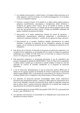Las medidas de prevención y control técnico y de higiene deben priorizarse en el
         orden siguiente: control en la fuente, en el medio de propagación y en el receptor,
         o sea, en el trabajador expuesto.

         Eliminar o sustituir la fuente. En lo posible no se deben utilizar agentes químicos
         peligrosos (sensibilizantes, cancerígenos y mutagénicos); deben eliminarse o
         sustituirse por agentes menos tóxicos. De no ser posible lo anterior, se debe
         modificar o cambiar el proceso, o el método por uno menos peligroso para la salud
         o por uno que permita un mejor control, o limitar las cantidades empleadas del
         agente o modificar las prácticas de trabajo.

         Intervención en el medio. Implementar sistemas de control de ingeniería —
         modificación, automatización, separación (aislamiento o encerramiento) y
         sistemas de ventilación exhaustiva— acordes con los agentes de riesgo y procesos.

         Intervenciones en el receptor. Establecer medidas administrativas de control
         tendientes a disminuir la exposición de los trabajadores, prácticas de trabajo
         seguras, uso de sistemas de protección personal y programas de educación de los
         trabajadores.

•   Para efectos de la selección, el desarrollo de programas de protección respiratoria y los
    recambios de los respiradores se recomienda tener en cuenta los códigos de regulación
    establecidos por el OSHA 29 CFR 1910.134 y el Final Rule on Assigned Protection
    Factors For Respirator, de agosto de 2006.

•   Para protección respiratoria se recomienda únicamente el uso de respiradores que
    posean el etiquetado de aprobación NIOSH/MSHA. Todos los filtros de los respiradores
    se deben sustituir siempre que se deterioren o cuando cumplan el tiempo de vida útil,
    aplicando los criterios de recambio establecidos en el programa de protección
    respiratoria.

•   A fin de seleccionar apropiadamente la ropa de protección química (RPQ) para el
    trabajo con los agentes causantes de dermatitis de contacto ocupacional, se recomienda
    aplicar la guía NIOSH 1990 y el documento Recommendations for Chemical Protective
    Clothing NIOSH 1999-A Companion to the Pocket Guide to Chemical Hazards.

•   Los elementos de protección personal recomendados deben incluir: dispositivos
    mecánicos para manipulación (pinzas y canastos) y RPQ según las características de la
    tarea (como delantales, máscaras de protección facial, gafas de seguridad, protección
    para la cabeza, botas y guantes protectores elaborados en el material que cumpla las
    especificaciones de resistencia los agente de interés).

•   Se recomienda aplicar las normas OSHA para guantes CFR.1910.138, y para protección
    de ojos y cara: 29CFR1910. 133.

•   Las siguientes intervenciones se recomiendan en el trabajador para la prevención de la
    dermatitis de contacto irritativa:


                                             32
 