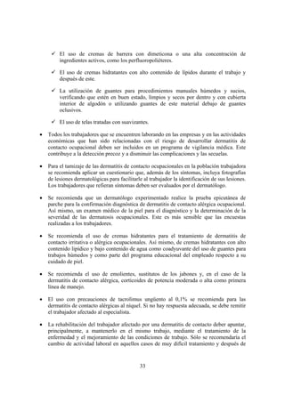 El uso de cremas de barrera con dimeticona o una alta concentración de
         ingredientes activos, como los perfluoropoliéteres.

         El uso de cremas hidratantes con alto contenido de lípidos durante el trabajo y
         después de este.

         La utilización de guantes para procedimientos manuales húmedos y sucios,
         verificando que estén en buen estado, limpios y secos por dentro y con cubierta
         interior de algodón o utilizando guantes de este material debajo de guantes
         oclusivos.

         El uso de telas tratadas con suavizantes.

•   Todos los trabajadores que se encuentren laborando en las empresas y en las actividades
    económicas que han sido relacionadas con el riesgo de desarrollar dermatitis de
    contacto ocupacional deben ser incluidos en un programa de vigilancia médica. Este
    contribuye a la detección precoz y a disminuir las complicaciones y las secuelas.

•   Para el tamizaje de las dermatitis de contacto ocupacionales en la población trabajadora
    se recomienda aplicar un cuestionario que, además de los síntomas, incluya fotografías
    de lesiones dermatológicas para facilitarle al trabajador la identificación de sus lesiones.
    Los trabajadores que refieran síntomas deben ser evaluados por el dermatólogo.

•   Se recomienda que un dermatólogo experimentado realice la prueba epicutánea de
    parche para la confirmación diagnóstica de dermatitis de contacto alérgica ocupacional.
    Así mismo, un examen médico de la piel para el diagnóstico y la determinación de la
    severidad de las dermatosis ocupacionales. Este es más sensible que las encuestas
    realizadas a los trabajadores.

•   Se recomienda el uso de cremas hidratantes para el tratamiento de dermatitis de
    contacto irritativa o alérgica ocupacionales. Así mismo, de cremas hidratantes con alto
    contenido lipídico y bajo contenido de agua como coadyuvante del uso de guantes para
    trabajos húmedos y como parte del programa educacional del empleado respecto a su
    cuidado de piel.

•   Se recomienda el uso de emolientes, sustitutos de los jabones y, en el caso de la
    dermatitis de contacto alérgica, corticoides de potencia moderada o alta como primera
    línea de manejo.

•   El uso con precauciones de tacrolimus ungüento al 0,1% se recomienda para las
    dermatitis de contacto alérgicas al níquel. Si no hay respuesta adecuada, se debe remitir
    el trabajador afectado al especialista.

•   La rehabilitación del trabajador afectado por una dermatitis de contacto deber apuntar,
    principalmente, a mantenerlo en el mismo trabajo, mediante el tratamiento de la
    enfermedad y el mejoramiento de las condiciones de trabajo. Sólo se recomendaría el
    cambio de actividad laboral en aquellos casos de muy difícil tratamiento y después de



                                              33
 