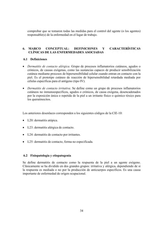 comprobar que se tomaron todas las medidas para el control del agente (o los agentes)
     responsable(s) de la enfermedad en el lugar de trabajo.



6.   MARCO    CONCEPTUAL:   DEFINICIONES  Y                          CARACTERÍSTICAS
     CLÍNICAS DE LAS ENFERMEDADES ASOCIADAS

6.1 Definiciones

•    Dermatitis de contacto alérgica. Grupo de procesos inflamatorios cutáneos, agudos o
     crónicos, de causas exógenas, como las sustancias capaces de producir sensibilización
     cutánea mediante procesos de hipersensibilidad celular cuando entran en contacto con la
     piel. Es el prototipo cutáneo de reacción de hipersensibilidad retardada mediada por
     células específicas para el antígeno (tipo IV).

•    Dermatitis de contacto irritativa. Se define como un grupo de procesos inflamatorios
     cutáneos no inmunoespecíficos, agudos o crónicos, de causa exógena, desencadenados
     por la exposición única o repetida de la piel a un irritante físico o químico tóxico para
     los queratinocitos.



Los anteriores desenlaces corresponden a los siguientes códigos de la CIE-10:

•    L20: dermatitis atópica.

•    L23: dermatitis alérgica de contacto.

•    L24: dermatitis de contacto por irritantes.

•    L25: dermatitis de contacto, forma no especificada.



6.2 Fisiopatología y etiopatogenia

Se define dermatitis de contacto como la respuesta de la piel a un agente exógeno.
Clásicamente se ha dividido en dos grandes grupos: irritativa y alérgica, dependiendo de si
la respuesta es mediada o no por la producción de anticuerpos específicos. Es una causa
importante de enfermedad de origen ocupacional.




                                               34
 
