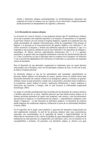 similar a dermatitis alérgica aerotransportada. La fitofotodermatosis representa una
   respuesta de la piel al contacto con un vegetal y la luz ultravioleta. Ocupacionalmente
   puede presentarse en manipuladores de vegetales y alimentos.



 6.2.2 Dermatitis de contacto alérgica

La dermatitis de contacto alérgica es una respuesta inmune tipo IV (mediada por células),
en la cual se produce una respuesta específica a un alergeno. El mecanismo es el siguiente:
la piel tiene contacto con una sustancia exógena (hapteno), captada en la epidermis por una
célula presentadora de antígeno (frecuentemente célula de Langerhans). Esta procesa el
hapteno y lo presenta en la zona paracortical del ganglio linfático a los linfocitos T, los
cuales reconocen el alergeno y forman una población específica de linfocitos T que va a
responder a esta sustancia, además de activar otros linfocitos T no específicos de antígeno y
macrófagos. Se liberan citocinas especialmente interleucinas (IL) 1, 2, 3 y gamma-
interferón y se genera toda una respuesta inflamatoria. Esta fase de reconocimiento dura de
5 a 7 días. La próxima vez que el individuo entre en contacto con el alergeno, los linfocitos
T van a reconocerlo rápidamente (24 a 48 horas) y el individuo va a presentar una respuesta
clínica de dermatitis.

Para el desarrollo de una dermatitis ocupacional es importante tener en cuenta factores
relacionados con el huésped, como son las patologías cutáneas de base, el color de la piel,
la edad y la higiene personal.

La dermatitis alérgica es uno de los antecedentes más estudiados, especialmente en
personas adultas atópicas con dermatitis de manos, quienes tienen un umbral menor para
desarrollar dermatitis de contacto irritativa con detergentes, jabones o irritantes en general.
Además, tienen un peor pronóstico cuando esta se desarrolla y presentan mayor tendencia a
la xerodermia, menor umbral al prurito, sudoración disfuncional y mayor tendencia a
infecciones por bacterias y hongos, todo lo cual favorece la enfermedad ocupacional
(Gawkroger, 2001).

La atopia se considera predisponente para la producción de dermatitis de contacto irritativa
y también agravante de su curso. Aquellas personas que han tenido eccema atópico en la
infancia presentan dermatitis de manos más temprano, más intensa y más frecuentemente
que personas no atópicas. La sensibilización de contacto —especialmente a alergenos como
níquel y fragancias— es más frecuente en individuos atópicos. La dermatitis de contacto
puede empeorar las condiciones atópicas e influenciar el curso de su enfermedad (Seidenari
y Guisti, 2006).

El rol específico de la atopia como predictor o agravante de dermatitis ocupacionales ha
sido ampliamente estudiado. La piel de las personas atópicas tiene unas características
especiales con anormalidades en la capacidad de barrera e hiperirritabilidad. Se ha
observado un incremento en los valores de pérdida de agua transepidérmica y reducción de
hidratación en estas personas en comparación con individuos sanos, con un aumento en la
susceptibilidad a irritantes. En pacientes con dermatitis atópica se observa con gran



                                              36
 