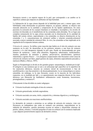 frecuencia xerosis y un aspecto rugoso de la piel, que corresponde a un cambio en la
superficie cutánea que empeora en ambientes de baja humedad.

La hidratación de la capa córnea depende de la habilidad para unir y retener agua; estas
habilidades están disminuidas en pacientes atópicos, en quienes, además, se observa una
marcada alteración en la cantidad y composición de los lípidos epidérmicos. En estos
pacientes la extrusión de los cuerpos lamelares es retardada e incompleta y los niveles de
enzimas involucradas en el metabolismo de las ceramidas están afectadas. No se logra una
completa restauración de la capa córnea asociada con la disminución de la cantidad de
lípidos del estrato córneo, especialmente a las ceramidas; se observa disminución en las
ceramidas 1 y 3, concentraciones de colesterol sulfato y relación ceramida-colesterol
asociada a mayor cantidad de colesterol libre. In vitro, las ceramidas se han implicado en la
regulación de la respuesta inmune cutánea.

Urticaria de contacto. Se define como reacción tipo habón en el sitio de contacto con una
sustancia en la piel. Se desarrollan en los primeros minutos a una hora de contacto
posterior, a lo cual desaparece dejando la piel sana. Puede ser desencadenada por gran
número de sustancias —entre ellas alimentos, fragancias, saborizantes, medicamentos,
metales, productos de animales y plantas, preservativos, desinfectantes, químicos
industriales y agentes físicos—. Los alergenos ocupacionales más frecuentes como causa de
urticaria de contacto son látex, papel químico de copia, alimentos especialmente pescados y
mariscos (Marks y DeLeo, 1997).

Según su fisiopatología se divide en dos grandes grupos: inmunológica, mediada por la IgE.
El antígeno es una sustancia que se une a un anticuerpo IgE específico en la superficie de
los mastocitos dérmicos; necesita un contacto inicial de reconocimiento o fase de
sensibilización y una fase posterior o de desencadenamiento. La no inmunológica es menos
entendida; sin embargo, es la más frecuente, ocurre en la mayoría de los individuos
expuestos, no es mediada por IgE, y es aparentemente una respuesta directa de los vasos
dérmicos con liberación de mediadores inflamatorios como histamina, leucotrienos,
prostaglandinas y sustancia P.

Clínicamente la han dividido en cuatro subgrupos:

•   Urticaria localizada restringida al área de contacto.

•   Urticaria generalizada, incluido angioedema.

•   Urticaria asociada con asma, rinitis, conjuntivitis y síntomas digestivos y orofaríngeos.

•   Urticaria asociada con reacciones anafilectoideas.

La dermatitis de contacto a proteínas es un subtipo de urticaria de contacto, visto con
frecuencia en trabajadores que están en contacto con proteínas, especialmente en la
industria de alimentos, quienes presentan eccema en manos y desarrollan síntomas de
prurito, edema, eritema y vesículas pequeñas al estar en contacto con la sustancia implicada
y que adquiere posteriormente aspecto de dermatitis crónica.



                                              37
 