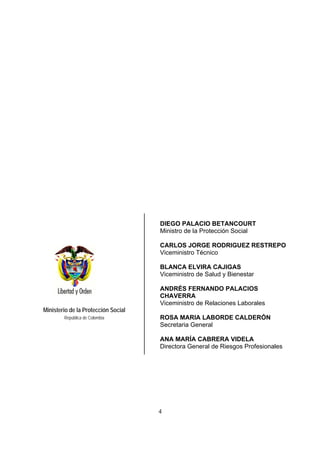 DIEGO PALACIO BETANCOURT
                                     Ministro de la Protección Social

                                     CARLOS JORGE RODRIGUEZ RESTREPO
                                     Viceministro Técnico

                                     BLANCA ELVIRA CAJIGAS
                                     Viceministro de Salud y Bienestar

                                     ANDRÉS FERNANDO PALACIOS
                                     CHAVERRA
                                     Viceministro de Relaciones Laborales
Ministerio de la Protección Social
        República de Colombia        ROSA MARIA LABORDE CALDERÓN
                                     Secretaria General

                                     ANA MARÍA CABRERA VIDELA
                                     Directora General de Riesgos Profesionales




                                     4
 