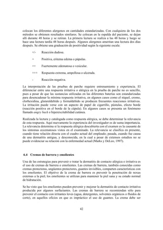 colocan los diferentes alergenos en cantidades estandarizadas. Con cualquiera de los dos
métodos se obtienen resultados similares. Se colocan en la espalda del paciente, se dejan
allí durante 48 horas y se retiran. La primera lectura se realiza a las 48 horas y luego se
hace una lectura tardía 48 horas después. Algunos alergenos ameritan una lectura dos días
después. Se obtiene una graduación de positividad según la siguiente escala:

       +/-     Reacción dudosa.

       +       Positiva, eritema edema o pápulas.

       ++      Fuertemente edematosa o vesicular.

       +++     Respuesta extrema, ampollosa o ulcerada.

       -       Reacción negativa.

La interpretación de las pruebas de parche requiere entrenamiento y experiencia. El
diferenciar entre una respuesta irritativa o alérgica en la prueba de parche no es sencillo,
pues a pesar de que las sustancias utilizadas en las diferentes baterías son estandarizadas
para desencadenar la mínima respuesta irritativa, en algunos casos como el níquel, cromo,
clorhexidina, glutaraldehído y formaldehído se producen frecuentes reacciones irritativas.
La irritación puede verse con un aspecto de papel de cigarrillo, pústulas, efecto borde
(reacción positiva en el borde de la cúpula). En algunos casos se presenta un fenómeno
llamado angry back o hiperexcitabilidad cutánea.

Realizada la lectura y catalogada como respuesta alérgica, se debe determinar la relevancia
de esta respuesta. Aquí nuevamente la experiencia del investigador es de suma importancia.
La relevancia determina si la respuesta alérgica descubierta con el examen es la causante de
los síntomas eccematosos vistos en el examinado. La relevancia se clasifica en presente,
cuando tiene relación directa con el cuadro actual del empleado; pasada, cuando fue causa
de una dermatitis antigua, y desconocida, en la cual a pesar de extensos estudios no se
puede evidenciar su relación con la enfermedad actual (Marks y DeLeo, 1997).



6.4 Cremas de barrera y emolientes

Una de las estrategias para prevenir o tratar la dermatitis de contacto alérgica o irritativa es
el uso de cremas de barrera o emolientes. Las cremas de barrera, también conocidas como
cremas protectoras, ungüentos protectores, guantes invisibles, comparten características con
los emolientes. El objetivo de la crema de barrera es prevenir la penetración de noxas
externas a la piel; los emolientes se utilizan para mantener la piel sana y su estado normal
de hidratación.

Se ha visto que los emolientes pueden prevenir y mejorar la dermatitis de contacto irritativa
producida por algunos surfactantes. Las cremas de barrera se recomiendan sólo para
prevenir el contacto con irritantes leves (agua, detergentes, solventes orgánicos o fluidos de
corte), en aquellos oficios en que es impráctico el uso de guantes. La crema debe ser


                                              42
 