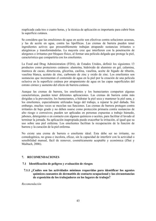 reaplicada cada tres o cuatro horas, y la técnica de aplicación es importante para cubrir bien
la superficie cutánea.

Se considera que las emulsiones de agua en aceite son efectivas contra soluciones acuosas,
y las de aceite en agua, contra las lipofílicas. Las cremas de barrera pueden tener
ingredientes activos que presumiblemente trabajan atrapando sustancias irritantes o
alergénicas y transformándolas. La mayoría cree que interfieren con la penetración de
alergenos o irritantes por bloqueo físico, al formar una película delgada que protege la piel,
característica que compartiría con los emolientes.

La Food and Drug Administration (FDA), de Estados Unidos, definió los siguientes 13
productos como protectores cutáneos: alantoína, hidróxido de aluminio en gel, calamina,
manteca de cacao, dimeticona, glicerina, caolina, vaselina, aceite de hígado de tiburón,
vaselina blanca, acetato de zinc, carbonato de zinc y oxido de zinc. Los emolientes son
sustancias que incrementan el contenido de agua en la piel por la creación de una película
oclusiva en la superficie cutánea por atrapamiento de agua en las capas superficiales del
estrato córneo y aumento del efecto de barrera cutánea.

Aunque las cremas de barrera, los emolientes y los humectantes comparten algunas
características, pueden tener diferentes aplicaciones. Las cremas de barrera están más
dirigidas a la prevención; los humectantes, a hidratar la piel seca y mantener la piel sana, y
los emolientes, especialmente utilizados luego del trabajo, a reparar la piel dañada. Sin
embargo, muchas veces se mezclan sus funciones. Las cremas de barrera protegen contra
irritantes de bajo grado y no deben usarse como protección primaria contra sustancias de
alto riesgo o corrosivos; pueden ser aplicadas en personas expuestas a trabajo húmedo,
jabones, detergentes o en contacto con algunos químicos o aceites, para facilitar el lavado al
terminar la jornada. Su aplicación inapropiada puede exacerbar la irritación, al igual que su
uso sobre una piel enferma. Los emolientes facilitan la recuperación de la función de
barrera y la curación de la piel enferma.

No existe una crema de barrera o emoliente ideal. Esta debe ser no irritante, no
comedogénica, no grasa e incolora, eficaz, sin la capacidad de interferir con la actividad o
sensibilidad manual, fácil de remover, cosméticamente aceptable y económica (Zhai y
Maibach, 2006).



7.   RECOMENDACIONES

7.1 Identificación de peligros y evaluación de riesgos

 7.1.1 ¿Cuáles son las actividades mínimas requeridas para identificar los agentes
        químicos causantes de dermatitis de contacto ocupacional y las circunstancias
        de exposición de los trabajadores en los lugares de trabajo?

Recomendación




                                             43
 