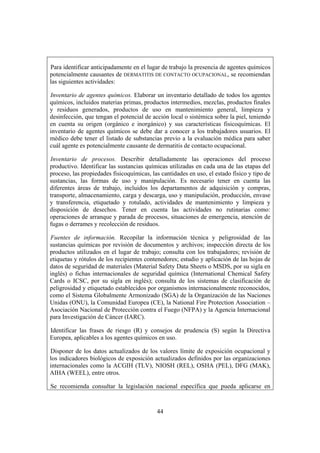 Para identificar anticipadamente en el lugar de trabajo la presencia de agentes químicos
potencialmente causantes de DERMATITIS DE CONTACTO OCUPACIONAL, se recomiendan
las siguientes actividades:

Inventario de agentes químicos. Elaborar un inventario detallado de todos los agentes
químicos, incluidos materias primas, productos intermedios, mezclas, productos finales
y residuos generados, productos de uso en mantenimiento general, limpieza y
desinfección, que tengan el potencial de acción local o sistémica sobre la piel, teniendo
en cuenta su origen (orgánico e inorgánico) y sus características fisicoquímicas. El
inventario de agentes químicos se debe dar a conocer a los trabajadores usuarios. El
médico debe tener el listado de substancias previo a la evaluación médica para saber
cuál agente es potencialmente causante de dermatitis de contacto ocupacional.

Inventario de procesos. Describir detalladamente las operaciones del proceso
productivo. Identificar las sustancias químicas utilizadas en cada una de las etapas del
proceso, las propiedades fisicoquímicas, las cantidades en uso, el estado físico y tipo de
sustancias, las formas de uso y manipulación. Es necesario tener en cuenta las
diferentes áreas de trabajo, incluidos los departamentos de adquisición y compras,
transporte, almacenamiento, carga y descarga, uso y manipulación, producción, envase
y transferencia, etiquetado y rotulado, actividades de mantenimiento y limpieza y
disposición de desechos. Tener en cuenta las actividades no rutinarias como:
operaciones de arranque y parada de procesos, situaciones de emergencia, atención de
fugas o derrames y recolección de residuos.

Fuentes de información. Recopilar la información técnica y peligrosidad de las
sustancias químicas por revisión de documentos y archivos; inspección directa de los
productos utilizados en el lugar de trabajo; consulta con los trabajadores; revisión de
etiquetas y rótulos de los recipientes contenedores; estudio y aplicación de las hojas de
datos de seguridad de materiales (Material Safety Data Sheets o MSDS, por su sigla en
inglés) o fichas internacionales de seguridad química (International Chemical Safety
Cards o ICSC, por su sigla en inglés); consulta de los sistemas de clasificación de
peligrosidad y etiquetado establecidos por organismos internacionalmente reconocidos,
como el Sistema Globalmente Armonizado (SGA) de la Organización de las Naciones
Unidas (ONU), la Comunidad Europea (CE), la National Fire Protection Association –
Asociación Nacional de Protección contra el Fuego (NFPA) y la Agencia Internacional
para Investigación de Cáncer (IARC).

Identificar las frases de riesgo (R) y consejos de prudencia (S) según la Directiva
Europea, aplicables a los agentes químicos en uso.

Disponer de los datos actualizados de los valores límite de exposición ocupacional y
los indicadores biológicos de exposición actualizados definidos por las organizaciones
internacionales como la ACGIH (TLV), NIOSH (REL), OSHA (PEL), DFG (MAK),
AIHA (WEEL), entre otros.

Se recomienda consultar la legislación nacional específica que pueda aplicarse en



                                           44
 