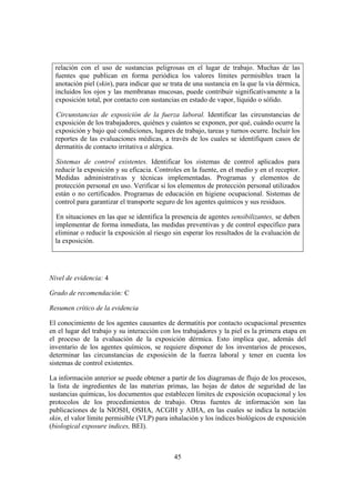 relación con el uso de sustancias peligrosas en el lugar de trabajo. Muchas de las
  fuentes que publican en forma periódica los valores límites permisibles traen la
  anotación piel (skin), para indicar que se trata de una sustancia en la que la vía dérmica,
  incluidos los ojos y las membranas mucosas, puede contribuir significativamente a la
  exposición total, por contacto con sustancias en estado de vapor, líquido o sólido.

  Circunstancias de exposición de la fuerza laboral. Identificar las circunstancias de
  exposición de los trabajadores, quiénes y cuántos se exponen, por qué, cuándo ocurre la
  exposición y bajo qué condiciones, lugares de trabajo, tareas y turnos ocurre. Incluir los
  reportes de las evaluaciones médicas, a través de los cuales se identifiquen casos de
  dermatitis de contacto irritativa o alérgica.

  Sistemas de control existentes. Identificar los sistemas de control aplicados para
  reducir la exposición y su eficacia. Controles en la fuente, en el medio y en el receptor.
  Medidas administrativas y técnicas implementadas. Programas y elementos de
  protección personal en uso. Verificar si los elementos de protección personal utilizados
  están o no certificados. Programas de educación en higiene ocupacional. Sistemas de
  control para garantizar el transporte seguro de los agentes químicos y sus residuos.

  En situaciones en las que se identifica la presencia de agentes sensibilizantes, se deben
  implementar de forma inmediata, las medidas preventivas y de control específico para
  eliminar o reducir la exposición al riesgo sin esperar los resultados de la evaluación de
  la exposición.




Nivel de evidencia: 4

Grado de recomendación: C

Resumen crítico de la evidencia

El conocimiento de los agentes causantes de dermatitis por contacto ocupacional presentes
en el lugar del trabajo y su interacción con los trabajadores y la piel es la primera etapa en
el proceso de la evaluación de la exposición dérmica. Esto implica que, además del
inventario de los agentes químicos, se requiere disponer de los inventarios de procesos,
determinar las circunstancias de exposición de la fuerza laboral y tener en cuenta los
sistemas de control existentes.

La información anterior se puede obtener a partir de los diagramas de flujo de los procesos,
la lista de ingredientes de las materias primas, las hojas de datos de seguridad de las
sustancias químicas, los documentos que establecen límites de exposición ocupacional y los
protocolos de los procedimientos de trabajo. Otras fuentes de información son las
publicaciones de la NIOSH, OSHA, ACGIH y AIHA, en las cuales se indica la notación
skin, el valor límite permisible (VLP) para inhalación y los índices biológicos de exposición
(biological exposure indices, BEI).



                                              45
 