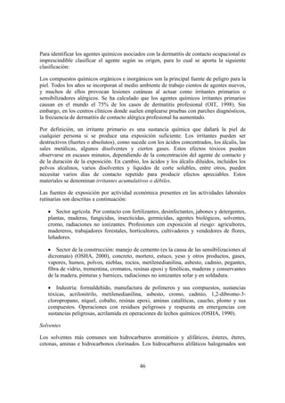 Para identificar los agentes químicos asociados con la dermatitis de contacto ocupacional es
imprescindible clasificar el agente según su origen, para lo cual se aporta la siguiente
clasificación:

Los compuestos químicos orgánicos e inorgánicos son la principal fuente de peligro para la
piel. Todos los años se incorporan al medio ambiente de trabajo cientos de agentes nuevos,
y muchos de ellos provocan lesiones cutáneas al actuar como irritantes primarios o
sensibilizadores alérgicos. Se ha calculado que los agentes químicos irritantes primarios
causan en el mundo el 75% de los casos de dermatitis profesional (OIT, 1998). Sin
embargo, en los centros clínicos donde suelen emplearse pruebas con parches diagnósticos,
la frecuencia de dermatitis de contacto alérgica profesional ha aumentado.

Por definición, un irritante primario es una sustancia química que dañará la piel de
cualquier persona si se produce una exposición suficiente. Los irritantes pueden ser
destructivos (fuertes o absolutos), como sucede con los ácidos concentrados, los álcalis, las
sales metálicas, algunos disolventes y ciertos gases. Estos efectos tóxicos pueden
observarse en escasos minutos, dependiendo de la concentración del agente de contacto y
de la duración de la exposición. En cambio, los ácidos y los álcalis diluidos, incluidos los
polvos alcalinos, varios disolventes y líquidos de corte solubles, entre otros, pueden
necesitar varios días de contacto repetido para producir efectos apreciables. Estos
materiales se denominan irritantes acumulativos o débiles.

Las fuentes de exposición por actividad económica presentes en las actividades laborales
rutinarias son descritas a continuación:

   • Sector agrícola. Por contacto con fertilizantes, desinfectantes, jabones y detergentes,
   plantas, maderas, fungicidas, insecticidas, germicidas, agentes biológicos, solventes,
   cromo, radiaciones no ionizantes. Profesiones con exposición al riesgo: agricultores,
   madereros, trabajadores forestales, horticultores, cultivadores y vendedores de flores,
   leñadores.

   • Sector de la construcción: manejo de cemento (es la causa de las sensibilizaciones al
   dicromato) (OSHA, 2000), concreto, mortero, estuco, yeso y otros productos, gases,
   vapores, humos, polvos, nieblas, rocíos, metilenedianilina, asbesto, cadmio, pegantes,
   fibra de vidrio, trementina, cromatos, resinas epoxi y fenólicas, maderas y conservantes
   de la madera, pinturas y barnices, radiaciones no ionizantes solar y en soldadura.

   • Industria: formaldehído, manufactura de polímeros y sus compuestos, sustancias
   tóxicas, acrilonitrilo, metilenedianilina, asbesto, cromo, cadmio, 1,2-dibromo-3-
   cloropropano, níquel, cobalto, resinas epoxi, aminas catalíticas, caucho, plomo y sus
   compuestos. Operaciones con residuos peligrosos y respuesta en emergencias con
   sustancias peligrosas, acrilamida en operaciones de lechos químicos (OSHA, 1990).

Solventes

Los solventes más comunes son hidrocarburos aromáticos y alifáticos, ésteres, éteres,
cetonas, aminas e hidrocarbonos clorinados. Los hidrocarburos alifáticos halogenados son


                                             46
 