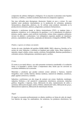 compuestos de carbono, hidrógeno y halógenos. En su mayoría se presentan como líquidos
incoloros y volátiles, y resultan excelentes disolventes de compuestos orgánicos.

Son muy utilizados para desengrasar, desencerar, limpiar en seco y extraer. Se usan
también como productos intermediarios en la producción de colorantes, productos
farmacéuticos, plaguicidas, plásticos, etc. Se utilizan como producto intermedio en la
producción de colorantes, plásticos, plaguicidas y productos farmacéuticos.

Industrias y profesiones donde se fabrica trinitrotolueno (TNT), se emplean tintes y
productos cosméticos; en la elaboración de gasolinas, y en la manufactura de plásticos,
pinturas, caucho, zapatos, cuero artificial, insecticidas, resinas, tintas y pegantes, polímeros,
envases de plástico y poliuretanos. Los trabajadores expuestos pueden ser mecánicos,
pintores, expendedores de gasolina, empleados de laboratorio o fotógrafos (NIOSH, 1998).



Fluidos y vapores en trabajo con metales

Aceites de corte, destilados del petróleo (NORLABOR, 2003), abrasivos, biocidas en los
aceites de corte, hidrazina y colofonia en fundente para soldar, lejías, fibras sintéticas y
naturales, níquel, cobalto, cromo, caucho, colofonia, formaldehído, diaminas parafenileno y
colorantes azoicos, hidroquinonas, monómeros epoxi y acrílico.



Cromo

El cromo es un metal ubicuo y sus sales presentan resistencia considerable a la oxidación
frente a la humedad e incluso frente a temperaturas altas, hecho que los convierte en
excelentes inhibidores de la corrosión.

Materiales y productos que pueden contener cromo: pinturas y barnices, material
fotográfico, cuero curtido, baterías, láminas metálicas, material de soldadura, cosméticos,
papel, agentes corrosivos y cemento.

Industrias y profesiones con alto riesgo de contacto con cromo: fundición, metalurgia,
industrias fosforera y del automóvil, componentes electrónicos, pirotecnia, industrias
gráficas, litografía e imprenta, tintas, fabricación de pilas, mantenimiento de calles y
carreteras, fabricación de papel, cartón y billetes, industria del vidrio, fabricación de sprays,
fabricación de explosivos, fabricación de material para oficinas.



Níquel

El níquel se encuentra preferentemente en objetos metálicos en forma de sales de níquel.
Las baterías de carga, los catalizadores, las cerámicas, los productos electrónicos, los



                                               47
 
