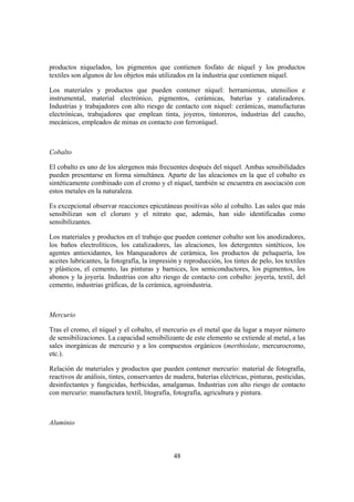 productos niquelados, los pigmentos que contienen fosfato de níquel y los productos
textiles son algunos de los objetos más utilizados en la industria que contienen níquel.

Los materiales y productos que pueden contener níquel: herramientas, utensilios e
instrumental, material electrónico, pigmentos, cerámicas, baterías y catalizadores.
Industrias y trabajadores con alto riesgo de contacto con níquel: cerámicas, manufacturas
electrónicas, trabajadores que emplean tinta, joyeros, tintoreros, industrias del caucho,
mecánicos, empleados de minas en contacto con ferroníquel.



Cobalto

El cobalto es uno de los alergenos más frecuentes después del níquel. Ambas sensibilidades
pueden presentarse en forma simultánea. Aparte de las aleaciones en la que el cobalto es
sintéticamente combinado con el cromo y el níquel, también se encuentra en asociación con
estos metales en la naturaleza.

Es excepcional observar reacciones epicutáneas positivas sólo al cobalto. Las sales que más
sensibilizan son el cloruro y el nitrato que, además, han sido identificadas como
sensibilizantes.

Los materiales y productos en el trabajo que pueden contener cobalto son los anodizadores,
los baños electrolíticos, los catalizadores, las aleaciones, los detergentes sintéticos, los
agentes antioxidantes, los blanqueadores de cerámica, los productos de peluquería, los
aceites lubricantes, la fotografía, la impresión y reproducción, los tintes de pelo, los textiles
y plásticos, el cemento, las pinturas y barnices, los semiconductores, los pigmentos, los
abonos y la joyería. Industrias con alto riesgo de contacto con cobalto: joyería, textil, del
cemento, industrias gráficas, de la cerámica, agroindustria.



Mercurio

Tras el cromo, el níquel y el cobalto, el mercurio es el metal que da lugar a mayor número
de sensibilizaciones. La capacidad sensibilizante de este elemento se extiende al metal, a las
sales inorgánicas de mercurio y a los compuestos orgánicos (merthiolate, mercurocromo,
etc.).

Relación de materiales y productos que pueden contener mercurio: material de fotografía,
reactivos de análisis, tintes, conservantes de madera, baterías eléctricas, pinturas, pesticidas,
desinfectantes y fungicidas, herbicidas, amalgamas. Industrias con alto riesgo de contacto
con mercurio: manufactura textil, litografía, fotografía, agricultura y pintura.



Aluminio



                                               48
 