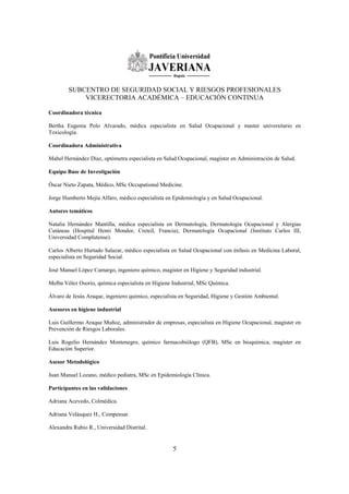 SUBCENTRO DE SEGURIDAD SOCIAL Y RIESGOS PROFESIONALES
            VICERECTORIA ACADÉMICA – EDUCACIÓN CONTINUA

Coordinadora técnica

Bertha Eugenia Polo Alvarado, médica especialista en Salud Ocupacional y master universitario en
Toxicología.

Coordinadora Administrativa

Mabel Hernández Díaz, optómetra especialista en Salud Ocupacional, magíster en Administración de Salud.

Equipo Base de Investigación

Óscar Nieto Zapata, Médico, MSc Occupational Medicine.

Jorge Humberto Mejía Alfaro, médico especialista en Epidemiología y en Salud Ocupacional.

Autores temáticos

Natalia Hernández Mantilla, médica especialista en Dermatología, Dermatología Ocupacional y Alergias
Cutáneas (Hospital Henri Mondor, Creteil, Francia), Dermatología Ocupacional (Instituto Carlos III,
Universidad Complutense).

Carlos Alberto Hurtado Salazar, médico especialista en Salud Ocupacional con énfasis en Medicina Laboral,
especialista en Seguridad Social.

José Manuel López Camargo, ingeniero químico, magíster en Higiene y Seguridad industrial.

Melba Vélez Osorio, química especialista en Higiene Industrial, MSc Química.

Álvaro de Jesús Araque, ingeniero químico, especialista en Seguridad, Higiene y Gestión Ambiental.

Asesores en higiene industrial

Luis Guillermo Araque Muñoz, administrador de empresas, especialista en Higiene Ocupacional, magíster en
Prevención de Riesgos Laborales.

Luis Rogelio Hernández Montenegro, químico farmacobiólogo (QFB), MSc en bioquímica, magíster en
Educación Superior.

Asesor Metodológico

Juan Manuel Lozano, médico pediatra, MSc en Epidemiología Clínica.

Participantes en las validaciones

Adriana Acevedo, Colmédica.

Adriana Velásquez H., Compensar.

Alexandra Rubio R., Universidad Distrital.


                                                    5
 
