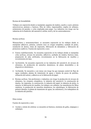Resinas de formaldehído

Trabajos con exposición donde se manipulan: pegantes de madera, caucho y cuero; pinturas
anticorrosivas; pinturas y barnices; fibra de vidrio; impermeables; empleo de sellantes;
aislamientos de paredes, y colas empleadas para pegar. Las industrias con riesgo son las
industrias de la fundición, del automóvil, militar, textil y de los semiconductores.



Resinas acrílicas

Monoacrilatos y monometacrilatos: se encuentra exposición en los trabajos donde se
manipulan adhesivos, pinturas, cemento óseo en cirugía ortopédica, acabado de pieles,
instalación de domos, tintas de impresión, fabricación de dentaduras y fabricación de
protectores auditivos. Fuentes de exposición y usos:

•   Esteres multifuncionales. Se encuentra exposición en los trabajos donde se manipulan
    colas acrílicas, envases de aerosoles, adhesivos, acabados de madera, barnices mate,
    preparación de uñas artificiales, revestimientos en la fabricación de muebles y
    revestimientos de latas.

•   Acrilonitrilo. Se encuentra exposición en las industrias del automóvil, de envases de
    alimentos, de producción de utensilios domésticos, de platos desechables y de
    dispositivos electrónicos.

•   Acrilamida. Se encuentra y son tareas con riesgo las que manejan control de flujo de
    aguas residuales, plantas de tratamiento de aguas y túneles de pozos de petróleo,
    refinación del azúcar y adhesivos en la fabricación de papel.

•   Resinas acrílicas. Son profesiones o industrias con riesgo la producción de envases de
    alimentos, los cirujanos ortopédicos, la industria del automóvil, la construcción de
    túneles, las imprentas, la construcción, la industria del papel, la industria de pieles, la
    minería, la fabricación de muebles, los trabajos con sellantes, las manufactura de fibras
    sintéticas, la producción de utensilios domésticos, los odontólogos, la fabricación de
    prótesis dentales, la planta de tratamiento de aguas, las enfermeras y los trabajadores de
    la industria del petróleo.



Otras resinas

Fuentes de exposición y usos:

•   Acetato y nitrato de celulosa: se encuentra en barnices, monturas de gafas, empaques o
    embalajes.



                                              50
 