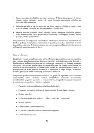 •   Suelas, esponjas, almohadillas, auriculares, mangos de herramienta, gomas de borrar,
    tubería, cables eléctricos, tapones de goma, barnices, neumáticos, cilindros de
    imprenta, colas y pegantes.

•   Industrias variadas y uso de productos con látex: colchones inflables, guantes, telas
    elásticas, globos y bombas, mecánica automotriz y de bicicletas.

•   Material sanitario (catéteres, ambús, drenajes, sondas, manguitos de tensión, guantes,
    tubos endotraqueales, etc.): preservativos (condones) y diafragmas, balones, bandas
    elásticas, chupos y mascarillas.

Las profesiones con exposición son médicos, odontólogos, veterinarios, manufactura de
bombas, globos y preservativos, manufactura de guantes, personal de laboratorio, personal
de quirófanos, personal de limpieza, jardineros, pintores y personal de distintos trabajos que
utiliza con frecuencia guantes de látex.



Pinturas y barnices

Las pinturas pueden ser definidas como un líquido mixto que se aplica sobre una superficie
para producir sequedad, resistencia al corte, protección y también con propósito decorativo.
Los barnices y las lacas esencialmente son pinturas sin pigmentos. Las tintas de impresión
tienen una composición similar, pero funciones diferentes. La función protectora de las
pinturas es más importante que su función de decoración. La resistencia a la corrosión es la
principal función de las pinturas, además de la resistencia al fuego, hongos, aislamiento
eléctrico, protección ante la radiación y reducción de la fricción.

Las pinturas pueden contener resinas sintéticas, un grupo de pigmentos cuidadosamente
seleccionados, varios solventes, secantes, catalizadores, extensores, plastificantes,
antiinflamables y agentes resistentes al enmohecimiento. Los productos que se manejan en
el trabajo con pinturas, lacas y barnices contienen:

    • Pigmentos orgánicos (toluidina, rodamina, riboflavina).

    • Pigmentos inorgánicos (dióxido de titanio, cromato de zinc, óxido crómico).

    • Resinas naturales.

    • Resina sintéticas (resina poliéster, celulosa, resina epoxi, poliuretano).

    • Aceites vegetales.

    • Endurecedores (aminas orgánicas).

    • Extensores (carbonato cálcico, carbonato de magnesio).

    • Secantes (cobalto, zinc).


                                              52
 