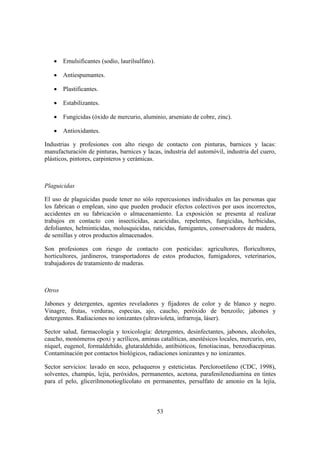• Emulsificantes (sodio, laurilsulfato).

   • Antiespumantes.

   • Plastificantes.

   • Estabilizantes.

   • Fungicidas (óxido de mercurio, aluminio, arseniato de cobre, zinc).

   • Antioxidantes.

Industrias y profesiones con alto riesgo de contacto con pinturas, barnices y lacas:
manufacturación de pinturas, barnices y lacas, industria del automóvil, industria del cuero,
plásticos, pintores, carpinteros y cerámicas.



Plaguicidas

El uso de plaguicidas puede tener no sólo repercusiones individuales en las personas que
los fabrican o emplean, sino que pueden producir efectos colectivos por usos incorrectos,
accidentes en su fabricación o almacenamiento. La exposición se presenta al realizar
trabajos en contacto con insecticidas, acaricidas, repelentes, fungicidas, herbicidas,
defoliantes, helminticidas, molusquicidas, raticidas, fumigantes, conservadores de madera,
de semillas y otros productos almacenados.

Son profesiones con riesgo de contacto con pesticidas: agricultores, floricultores,
horticultores, jardineros, transportadores de estos productos, fumigadores, veterinarios,
trabajadores de tratamiento de maderas.



Otros

Jabones y detergentes, agentes reveladores y fijadores de color y de blanco y negro.
Vinagre, frutas, verduras, especias, ajo, caucho, peróxido de benzoilo; jabones y
detergentes. Radiaciones no ionizantes (ultravioleta, infrarroja, láser).

Sector salud, farmacología y toxicología: detergentes, desinfectantes, jabones, alcoholes,
caucho, monómeros epoxi y acrílicos, aminas catalíticas, anestésicos locales, mercurio, oro,
níquel, eugenol, formaldehído, glutaraldehído, antibióticos, fenotiacinas, benzodiacepinas.
Contaminación por contactos biológicos, radiaciones ionizantes y no ionizantes.

Sector servicios: lavado en seco, peluqueros y esteticistas. Percloroetileno (CDC, 1998),
solventes, champús, lejía, peróxidos, permanentes, acetona, parafenilenediamina en tintes
para el pelo, glicerilmonotioglicolato en permanentes, persulfato de amonio en la lejía,



                                              53
 