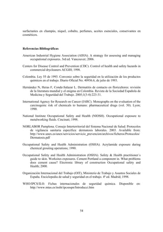surfactantes en champús, níquel, cobalto, perfumes, aceites esenciales, conservantes en
cosméticos.



Referencias Bibliográficas

American Industrial Hygiene Association (AIHA). A strategy for assessing and managing
    occupational exposures. 3rd ed. Vancouver; 2006.

Centers for Disease Control and Prevention (CDC). Control of health and safety hazards in
     commercial drycleaners ACGIH; 1998.

Colombia. Ley 55 de 1993. Convenio sobre la seguridad en la utilización de los productos
     químicos en el trabajo. Diario Oficial No. 40936.6, de julio de 1993.

Hernández N, Heras F, Conde-Salazar L. Dermatitis de contacto en floricultores: revisión
     de la literatura mundial y el enigma en Colombia. Revista de la Sociedad Española de
     Medicina y Seguridad del Trabajo. 2005;1(3-4):223-31.

International Agency for Research on Cancer (IARC). Monographs on the evaluation of the
      carcinogenic risk of chemicals to humans: pharmaceutical drugs (vol. 50). Lyon;
      1990.

National Institute Occupational Safety and Health (NIOSH). Occupational exposure to
     metalworking fluids. Cincinati; 1998.

NORLABOR Pamplona. Consejo Interterritorial del Sistema Nacional de Salud. Protocolos
   de vigilancia sanitaria específica: dermatosis laborales. 2003. Available from:
   http://www.unex.es/unex/servicios/servicio_prevencion/archivos/ficheros/Protocolos/
   Dermatosis.pdf

Occupational Safety and Health Administration (OSHA). Acrylamide exposure during
     chemical grouting operations; 1990.

Occupational Safety and Health Administration (OSHA). Safety & Health practitioner´s
     guide to skin. Worksites exposures. Cement Portland a component in. What problems
     does cement cause? Electronic library of construction Occupational safety and
     Health; 2000.

Organización Internacional del Trabajo (OIT), Ministerio de Trabajo y Asuntos Sociales de
     España. Enciclopedia de salud y seguridad en el trabajo. 4ª ed. Madrid; 1998.

WHO/IPCS/ILO. Fichas internacionales de seguridad             química.   Disponible   en:
   http://www.mtas.es/insht/ipcsnspn/Introducci.htm




                                           54
 