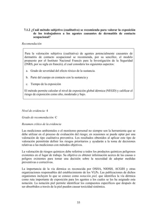 7.1.2 ¿Cuál método subjetivo (cualitativo) se recomienda para valorar la exposición
        de los trabajadores a los agentes causantes de dermatitis de contacto
        ocupacional?

Recomendación


  Para la valoración subjetiva (cualitativa) de agentes potencialmente causantes de
  dermatitis de contacto ocupacional se recomienda, por su sencillez, el modelo
  propuesto por el Instituto Nacional Francés para la Investigación de la Seguridad
  (INRS, por su sigla en francés), el cual considera los siguientes aspectos:

   a. Grado de severidad del efecto tóxico de la sustancia.

   b. Parte del cuerpo en contacto con la sustancia y

   c. Tiempo de la exposición

  El método permite calcular el nivel de exposición global dérmica (NEGD) y calificar el
  riesgo de exposición como alto, moderado y bajo.




Nivel de evidencia: 4

Grado de recomendación: C

Resumen crítico de la evidencia

Las mediciones ambientales o el monitoreo personal no siempre son la herramienta que se
debe utilizar en el proceso de evaluación del riesgo; en ocasiones se puede optar por una
valoración de tipo cualitativa preventiva. Los resultados obtenidos al aplicar este tipo de
valoración permitirán definir los riesgos prioritarios y ayudarán a la toma de decisiones
relativas a las mediciones con métodos objetivos.

La valoración de riesgos químicos debe referirse a todos los productos químicos peligrosos
existentes en el lugar de trabajo. Su objetivo es obtener información acerca de las causas o
peligros existentes para tomar una decisión sobre la necesidad de adoptar medidas
preventivas o correctivas.

La importancia de la vía dérmica es reconocida por OSHA, NIOSH, ACGIH y otras
organizaciones responsables del establecimiento de los VLPs. Las publicaciones de dichos
organismos incluyen lo que se conoce como notación piel, que identifica la vía dérmica
como ruta importante de exposición para los agentes a los cuales se les ha asignado esta
notación. La notación piel permite identificar los compuestos específicos que después de
ser absorbidos a través de la piel pueden causar toxicidad sistémica.




                                            55
 