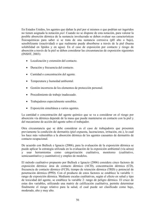 En Estados Unidos, los agentes que dañan la piel por sí mismos o que podrían ser ingeridos
no tienen asignada la notación piel. Cuando no se dispone de esta notación, para valorar la
posible absorción dérmica de la sustancia involucrada se deben evaluar sus características
fisicoquímicas para saber si se trata de una sustancia corrosiva (pH alto o bajo),
sensibilizante (reactividad) o que realmente puede absorberse a través de la piel (buena
solubilidad en lípidos y en agua). En el caso de exposición por contacto y riesgo de
absorción a través de la piel se deben considerar las circunstancias de exposición siguientes
(INSHT, 2003):

   • Localización y extensión del contacto.

   • Duración y frecuencia del contacto.

   • Cantidad o concentración del agente.

   • Temperatura y humedad ambiental.

   • Gestión incorrecta de los elementos de protección personal.

   • Procedimiento de trabajo inadecuado.

   • Trabajadores especialmente sensibles.

   • Exposición simultánea a varios agentes.

La cantidad o concentración del agente químico que se va a considerar en el riesgo por
absorción vía dérmica depende de la masa que puede mantenerse en contacto con la piel y
del mecanismo de acción del agente sobre el trabajador.

Otra circunstancia que se debe considerar es el caso de trabajadores que presenten
previamente la condición de dermatitis (piel expuesta, laceraciones, irritación, etc.), lo cual
los hace más vulnerables a la absorción dérmica de los agentes causantes de dermatitis de
contacto ocupacional.

De acuerdo con Bullock e Ignacio (2006), para la evaluación de la exposición dérmica se
puede aplicar la estrategia utilizada en la evaluación de la exposición ambiental (vía aérea)
y usar herramientas como categorización cualitativa, monitoreo (cualitativo,
semicuantitativo y cuantitativo) y empleo de modelos.

El método cualitativo propuesto por Bullock e Ignacio (2006) considera cinco factores de
exposición dérmica: área de contacto dérmico (ACD), concentración dérmica (CD),
frecuencia de contacto dérmico (FCD), tiempo de retención dérmica (TRD) y potencial de
penetración dérmica (PPD). Con el producto de estos factores se establece la variable 1:
rango de exposición dérmica. Mediante escalas cualitativas, según el efecto en salud y tipo
de toxicidad del agente, se establece la variable 2: rango de peligro dérmico. El cruce de
estas dos variables, utilizando una matriz de calificación cualitativa, permite determinar
finalmente el riesgo relativo para la salud, el cual puede ser clasificado como bajo,
moderado, alto y muy alto.


                                              56
 