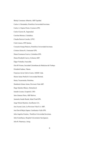 Bleidy Constanza Albarrán, ARP Equidad.

Carlos A. Hernández, Pontificia Universidad Javeriana.

Carlos A. Ospino Floréz, Coomeva EPS.

Carlos Cáceres B., Supersalud.

Carolina Moreno, Colmédica.

Claudia Patricia Carreño, UPTC.

Cielo Linares, EPS Sanitas.

Consuelo Granja Palacios, Pontificia Universidad Javeriana.

Cristian Alonso R., Famisanar EPS.

Diana Constanza Cuervo, Colmédica EPS.

Diana Elizabeth Cuervo, Colmena ARP.

Édgar Velandia, Fasecolda.

Elsa M Verano, Sociedad Colombiana de Medicina del Trabajo.

Elizabeth Sedano, Takam.

Francisco Javier Galvis Castro, ASSOC Ltda.

Héctor Jaime Pinilla B. Universidad Distrital.

Henry Tocarruncho, Petrobras.

Humberto Gómez Jaime, Previsora Vida ARP.

Hugo Sánchez Blanco, Sintraelecol.

Isnardo Lozano, Ecopetrol, USO.

Jairo Jimenez Parra, ARP Bolivar.

Jeannette Jurado Rueda, Salud Total EPS.

Jorge Nelson Ramírez, Incolbestos S.A.

José Acosta León, La Previsora Vida S.A. ARP.

José David Mejía Zapata, Comfenalco Valle EPS.

Julia Angelica Fuentes, Pontificia Universidad Javeriana.

Julio Castellanos, Hospital Universitario San Ignacio.

Julio R. Patarroyo, Arseg.



                                                         6
 