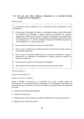 7.1.3 ¿En qué casos deben realizarse evaluaciones de la exposición dérmica
        ocupacional en los trabajadores?

Recomendación


  Se recomienda realizar evaluaciones de la exposición dérmica ocupacional en los
  trabajadores:

  •   Como punto de referencia, en todas las circunstancias donde se haya identificado
      la exposición del trabajador al agente causante de dermatitis de contacto
      ocupacional, teniendo en cuenta: (a) los aspectos contemplados en la estrategia de
      identificación de los agentes químicos causantes de dermatitis ocupacional, según
      la recomendación 7.1.1, y (b) los resultados del cálculo del NEGD, de acuerdo con
      la recomendación 7.1.2 de la presente guía.

  •   Para caracterizar los grupos de exposición similar (GES).

  •   Cada vez que se adquiera una sustancia química reconocida como agente causante
      de dermatitis ocupacional.

  •   Cada vez que se presenten modificaciones en los procesos productivos, equipos,
      instalaciones que impliquen la manipulación de agentes químicos causantes de
      dermatitis ocupacional.

  •   Cuando ocurran cambios en las funciones del trabajador.

  •   Ante situaciones de emergencias y desajustes de los sistemas de control.


Nivel de evidencia: 4

Grado de recomendación: C

Resumen crítico de la evidencia

Según la NIOSH, la frecuencia y la prioridad con la que se deben realizar las
reevaluaciones de la exposición dérmica ocupacional en los trabajadores dependen de las
circunstancias que se presenten en los sitios de trabajo y que puedan alterar las condiciones
del riesgo:

a. Aumento de la materia prima peligrosa.

b. Cambios en los procesos.

c. Introducción de nuevas sustancias asociadas con dermatitis de contacto ocupacional.

d. Desajuste en los sistemas de control.



                                             60
 